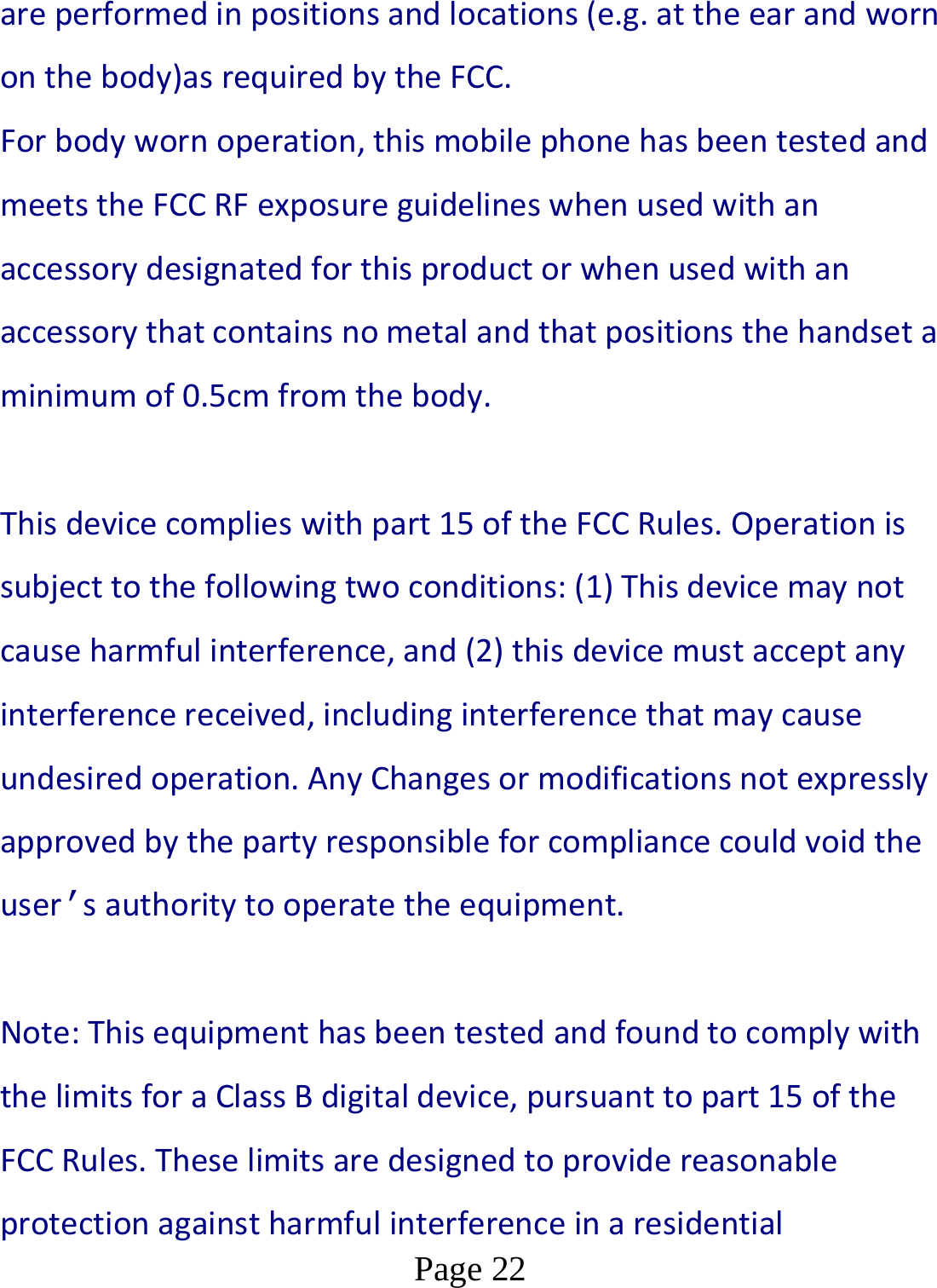  Page 22  are performed in positions and locations (e.g. at the ear and worn on the body)as required by the FCC. For body worn operation, this mobile phone has been tested and meets the FCC RF exposure guidelines when used with an accessory designated for this product or when used with an accessory that contains no metal and that positions the handset a minimum of 0.5cm from the body.   This device complies with part 15 of the FCC Rules. Operation is subject to the following two conditions: (1) This device may not cause harmful interference, and (2) this device must accept any interference received, including interference that may cause undesired operation. Any Changes or modifications not expressly approved by the party responsible for compliance could void the user’s authority to operate the equipment.      Note: This equipment has been tested and found to comply with the limits for a Class B digital device, pursuant to part 15 of the FCC Rules. These limits are designed to provide reasonable protection against harmful interference in a residential 