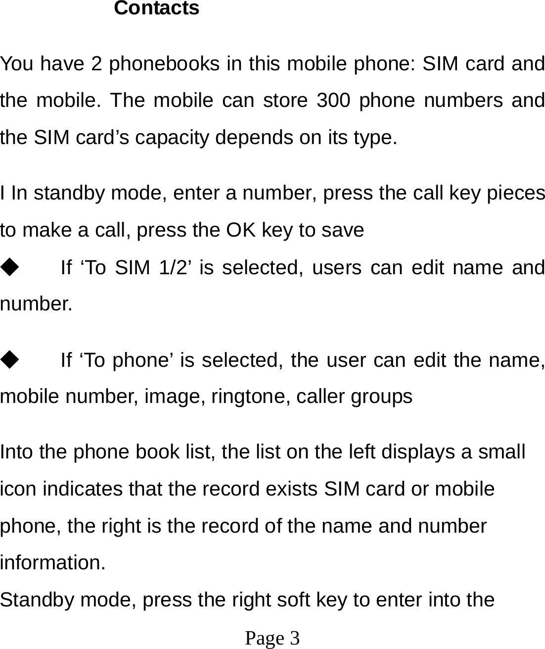  Page 3         Contacts You have 2 phonebooks in this mobile phone: SIM card and the mobile. The mobile can store 300 phone numbers and the SIM card’s capacity depends on its type.   I In standby mode, enter a number, press the call key pieces to make a call, press the OK key to save ◆ If ‘To SIM 1/2’ is selected, users can edit name and number. ◆ If ‘To phone’ is selected, the user can edit the name, mobile number, image, ringtone, caller groups Into the phone book list, the list on the left displays a small icon indicates that the record exists SIM card or mobile phone, the right is the record of the name and number information. Standby mode, press the right soft key to enter into the 