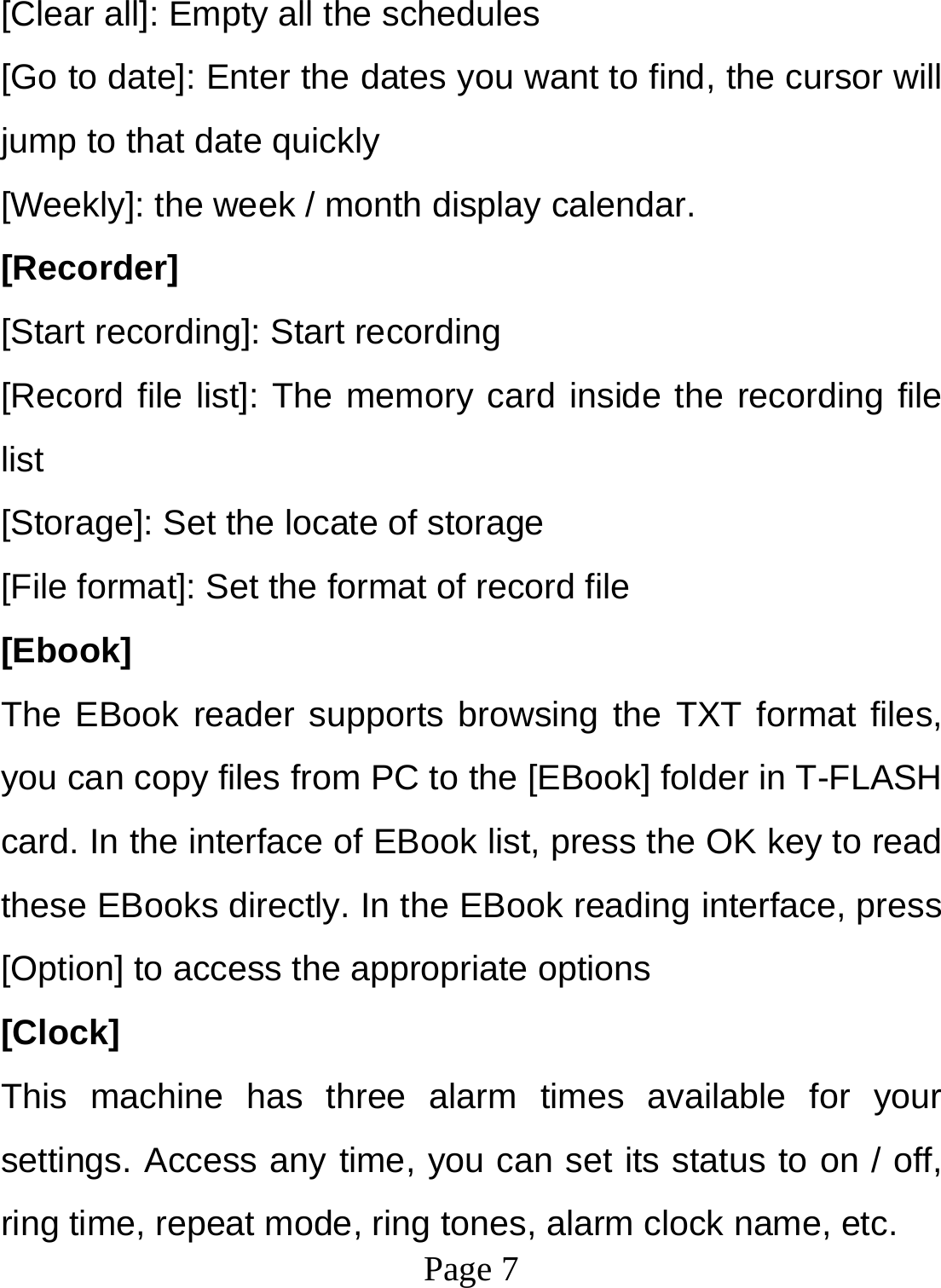  Page 7  [Clear all]: Empty all the schedules [Go to date]: Enter the dates you want to find, the cursor will jump to that date quickly [Weekly]: the week / month display calendar. [Recorder] [Start recording]: Start recording [Record file list]: The memory card inside the recording file list [Storage]: Set the locate of storage [File format]: Set the format of record file [Ebook] The EBook reader supports browsing the TXT format files, you can copy files from PC to the [EBook] folder in T-FLASH card. In the interface of EBook list, press the OK key to read these EBooks directly. In the EBook reading interface, press [Option] to access the appropriate options [Clock] This machine has three alarm times available for your settings. Access any time, you can set its status to on / off, ring time, repeat mode, ring tones, alarm clock name, etc. 