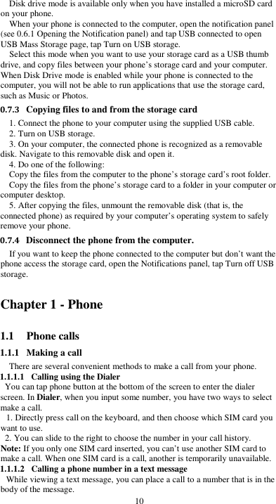  10 Disk drive mode is available only when you have installed a microSD card on your phone. When your phone is connected to the computer, open the notification panel (see 0.6.1 Opening the Notification panel) and tap USB connected to open USB Mass Storage page, tap Turn on USB storage. Select this mode when you want to use your storage card as a USB thumb drive, and copy files between your phone’s storage card and your computer. When Disk Drive mode is enabled while your phone is connected to the computer, you will not be able to run applications that use the storage card, such as Music or Photos. 0.7.3 Copying files to and from the storage card 1. Connect the phone to your computer using the supplied USB cable. 2. Turn on USB storage. 3. On your computer, the connected phone is recognized as a removable disk. Navigate to this removable disk and open it. 4. Do one of the following: Copy the files from the computer to the phone’s storage card’s root folder. Copy the files from the phone’s storage card to a folder in your computer or computer desktop. 5. After copying the files, unmount the removable disk (that is, the connected phone) as required by your computer’s operating system to safely remove your phone. 0.7.4 Disconnect the phone from the computer. If you want to keep the phone connected to the computer but don’t want the phone access the storage card, open the Notifications panel, tap Turn off USB storage. Chapter 1 - Phone   1.1 Phone calls 1.1.1 Making a call There are several convenient methods to make a call from your phone. 1.1.1.1 Calling using the Dialer You can tap phone button at the bottom of the screen to enter the dialer screen. In Dialer, when you input some number, you have two ways to select make a call. 1. Directly press call on the keyboard, and then choose which SIM card you want to use. 2. You can slide to the right to choose the number in your call history. Note: If you only one SIM card inserted, you can’t use another SIM card to make a call. When one SIM card is a call, another is temporarily unavailable. 1.1.1.2 Calling a phone number in a text message While viewing a text message, you can place a call to a number that is in the body of the message. 