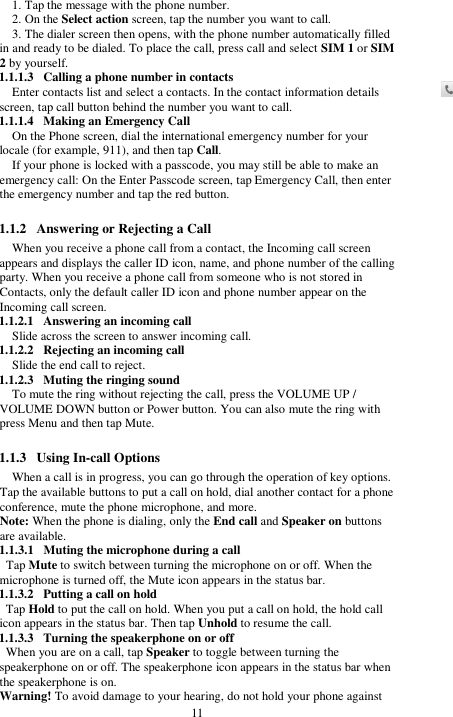  11 1. Tap the message with the phone number.   2. On the Select action screen, tap the number you want to call. 3. The dialer screen then opens, with the phone number automatically filled in and ready to be dialed. To place the call, press call and select SIM 1 or SIM 2 by yourself. 1.1.1.3 Calling a phone number in contacts Enter contacts list and select a contacts. In the contact information details screen, tap call button behind the number you want to call. 1.1.1.4 Making an Emergency Call On the Phone screen, dial the international emergency number for your locale (for example, 911), and then tap Call. If your phone is locked with a passcode, you may still be able to make an emergency call: On the Enter Passcode screen, tap Emergency Call, then enter the emergency number and tap the red button.  1.1.2 Answering or Rejecting a Call When you receive a phone call from a contact, the Incoming call screen appears and displays the caller ID icon, name, and phone number of the calling party. When you receive a phone call from someone who is not stored in Contacts, only the default caller ID icon and phone number appear on the Incoming call screen.   1.1.2.1 Answering an incoming call Slide across the screen to answer incoming call. 1.1.2.2 Rejecting an incoming call Slide the end call to reject. 1.1.2.3 Muting the ringing sound To mute the ring without rejecting the call, press the VOLUME UP / VOLUME DOWN button or Power button. You can also mute the ring with press Menu and then tap Mute.  1.1.3 Using In-call Options When a call is in progress, you can go through the operation of key options. Tap the available buttons to put a call on hold, dial another contact for a phone conference, mute the phone microphone, and more. Note: When the phone is dialing, only the End call and Speaker on buttons are available. 1.1.3.1 Muting the microphone during a call Tap Mute to switch between turning the microphone on or off. When the microphone is turned off, the Mute icon appears in the status bar. 1.1.3.2 Putting a call on hold Tap Hold to put the call on hold. When you put a call on hold, the hold call icon appears in the status bar. Then tap Unhold to resume the call. 1.1.3.3 Turning the speakerphone on or off When you are on a call, tap Speaker to toggle between turning the speakerphone on or off. The speakerphone icon appears in the status bar when the speakerphone is on. Warning! To avoid damage to your hearing, do not hold your phone against 