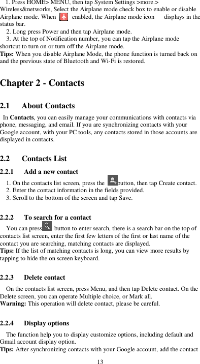  13 1. Press HOME&gt; MENU, then tap System Settings &gt;more.&gt; Wireless&amp;networks, Select the Airplane mode check box to enable or disable Airplane mode. When          enabled, the Airplane mode icon      displays in the status bar. 2. Long press Power and then tap Airplane mode. 3. At the top of Notification number, you can tap the Airplane mode shortcut to turn on or turn off the Airplane mode. Tips: When you disable Airplane Mode, the phone function is turned back on and the previous state of Bluetooth and Wi-Fi is restored. Chapter 2 - Contacts 2.1      About Contacts In Contacts, you can easily manage your communications with contacts via phone, messaging, and email. If you are synchronizing contacts with your Google account, with your PC tools, any contacts stored in those accounts are displayed in contacts.  2.2      Contacts List 2.2.1      Add a new contact 1. On the contacts list screen, press the  button, then tap Create contact. 2. Enter the contact information in the fields provided. 3. Scroll to the bottom of the screen and tap Save.  2.2.2      To search for a contact You can press   button to enter search, there is a search bar on the top of contacts list screen, enter the first few letters of the first or last name of the contact you are searching, matching contacts are displayed.   Tips: If the list of matching contacts is long, you can view more results by tapping to hide the on screen keyboard.  2.2.3      Delete contact On the contacts list screen, press Menu, and then tap Delete contact. On the Delete screen, you can operate Multiple choice, or Mark all. Warning: This operation will delete contact, please be careful.  2.2.4      Display options The function help you to display customize options, including default and Gmail account display option. Tips: After synchronizing contacts with your Google account, add the contact 