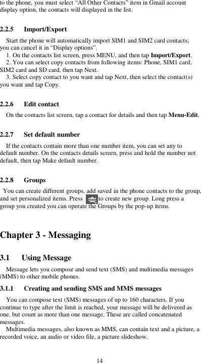  14 to the phone, you must select “All Other Contacts” item in Gmail account display option, the contacts will displayed in the list.  2.2.5      Import/Export Start the phone will automatically import SIM1 and SIM2 card contacts; you can cancel it in “Display options”. 1. On the contacts list screen, press MENU, and then tap Import/Export. 2. You can select copy contacts from following items: Phone, SIM1 card, SIM2 card and SD card, then tap Next. 3. Select copy contact to you want and tap Next, then select the contact(s) you want and tap Copy.  2.2.6      Edit contact On the contacts list screen, tap a contact for details and then tap Menu-Edit.  2.2.7      Set default number If the contacts contain more than one number item, you can set any to default number. On the contacts details screen, press and hold the number not default, then tap Make default number.  2.2.8      Groups You can create different groups, add saved in the phone contacts to the group, and set personalized items. Press          to create new group. Long press a group you created you can operate the Groups by the pop-up items.    Chapter 3 - Messaging 3.1      Using Message Message lets you compose and send text (SMS) and multimedia messages (MMS) to other mobile phones. 3.1.1      Creating and sending SMS and MMS messages You can compose text (SMS) messages of up to 160 characters. If you continue to type after the limit is reached, your message will be delivered as one, but count as more than one message. These are called concatenated messages. Multimedia messages, also known as MMS, can contain text and a picture, a recorded voice, an audio or video file, a picture slideshow.  