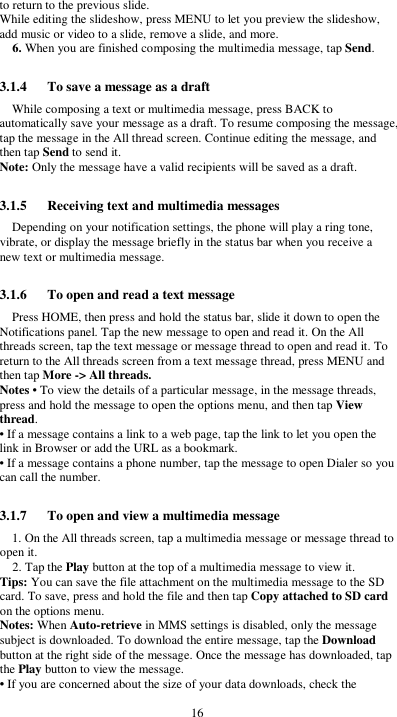  16 to return to the previous slide. While editing the slideshow, press MENU to let you preview the slideshow, add music or video to a slide, remove a slide, and more. 6. When you are finished composing the multimedia message, tap Send.  3.1.4      To save a message as a draft While composing a text or multimedia message, press BACK to automatically save your message as a draft. To resume composing the message, tap the message in the All thread screen. Continue editing the message, and then tap Send to send it. Note: Only the message have a valid recipients will be saved as a draft.  3.1.5      Receiving text and multimedia messages Depending on your notification settings, the phone will play a ring tone, vibrate, or display the message briefly in the status bar when you receive a new text or multimedia message.    3.1.6      To open and read a text message Press HOME, then press and hold the status bar, slide it down to open the Notifications panel. Tap the new message to open and read it. On the All threads screen, tap the text message or message thread to open and read it. To return to the All threads screen from a text message thread, press MENU and then tap More -&gt; All threads. Notes • To view the details of a particular message, in the message threads, press and hold the message to open the options menu, and then tap View thread. • If a message contains a link to a web page, tap the link to let you open the link in Browser or add the URL as a bookmark. • If a message contains a phone number, tap the message to open Dialer so you can call the number.  3.1.7      To open and view a multimedia message 1. On the All threads screen, tap a multimedia message or message thread to open it. 2. Tap the Play button at the top of a multimedia message to view it. Tips: You can save the file attachment on the multimedia message to the SD card. To save, press and hold the file and then tap Copy attached to SD card on the options menu. Notes: When Auto-retrieve in MMS settings is disabled, only the message subject is downloaded. To download the entire message, tap the Download button at the right side of the message. Once the message has downloaded, tap the Play button to view the message.   • If you are concerned about the size of your data downloads, check the 