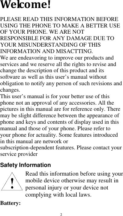  2 Welcome! PLEASE READ THIS INFORMATION BEFORE USING THE PHONE TO MAKE A BETTER USE OF YOUR PHONE. WE ARE NOT RESPONSIBLE FOR ANY DAMAGE DUE TO YOUR MISUNDERSTANDING OF THIS INFORMATION AND MISACTTING. We are endeavoring to improve our products and services and we reserve all the rights to revise and change the description of this product and its software as well as this user’s manual without obligation to notify any person of such revisions and changes. This user’s manual is for your better use of this phone not an approval of any accessories. All the pictures in this manual are for reference only. There may be slight difference between the appearance of phone and keys and contents of display used in this manual and those of your phone. Please refer to your phone for actuality. Some features introduced in this manual are network or subscription-dependent features. Please contact your service provider  Safety Information        Battery:   Read this information before using your mobile device otherwise may result in personal injury or your device not complying with local laws.  