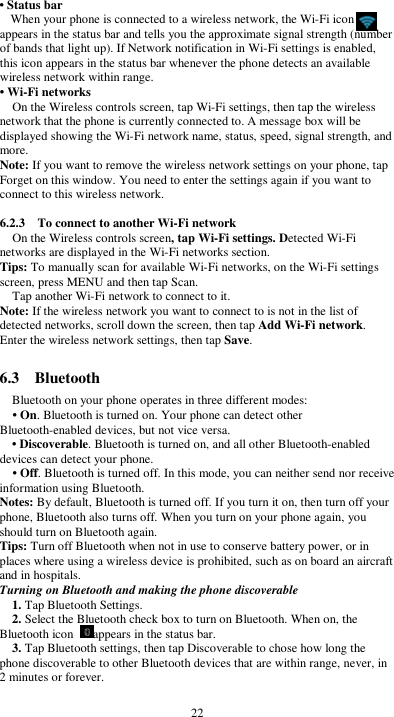  22 • Status bar When your phone is connected to a wireless network, the Wi-Fi icon     appears in the status bar and tells you the approximate signal strength (number of bands that light up). If Network notification in Wi-Fi settings is enabled, this icon appears in the status bar whenever the phone detects an available wireless network within range. • Wi-Fi networks On the Wireless controls screen, tap Wi-Fi settings, then tap the wireless network that the phone is currently connected to. A message box will be displayed showing the Wi-Fi network name, status, speed, signal strength, and more.   Note: If you want to remove the wireless network settings on your phone, tap Forget on this window. You need to enter the settings again if you want to connect to this wireless network.  6.2.3    To connect to another Wi-Fi network On the Wireless controls screen, tap Wi-Fi settings. Detected Wi-Fi networks are displayed in the Wi-Fi networks section. Tips: To manually scan for available Wi-Fi networks, on the Wi-Fi settings screen, press MENU and then tap Scan. Tap another Wi-Fi network to connect to it. Note: If the wireless network you want to connect to is not in the list of detected networks, scroll down the screen, then tap Add Wi-Fi network. Enter the wireless network settings, then tap Save.  6.3    Bluetooth Bluetooth on your phone operates in three different modes: • On. Bluetooth is turned on. Your phone can detect other Bluetooth-enabled devices, but not vice versa. • Discoverable. Bluetooth is turned on, and all other Bluetooth-enabled devices can detect your phone. • Off. Bluetooth is turned off. In this mode, you can neither send nor receive information using Bluetooth. Notes: By default, Bluetooth is turned off. If you turn it on, then turn off your phone, Bluetooth also turns off. When you turn on your phone again, you should turn on Bluetooth again. Tips: Turn off Bluetooth when not in use to conserve battery power, or in places where using a wireless device is prohibited, such as on board an aircraft and in hospitals. Turning on Bluetooth and making the phone discoverable 1. Tap Bluetooth Settings. 2. Select the Bluetooth check box to turn on Bluetooth. When on, the Bluetooth icon  appears in the status bar. 3. Tap Bluetooth settings, then tap Discoverable to chose how long the phone discoverable to other Bluetooth devices that are within range, never, in 2 minutes or forever. 