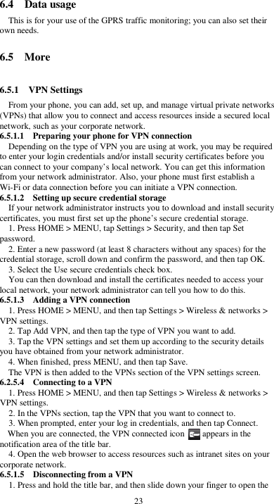  23 6.4    Data usage This is for your use of the GPRS traffic monitoring; you can also set their own needs.  6.5    More  6.5.1    VPN Settings From your phone, you can add, set up, and manage virtual private networks (VPNs) that allow you to connect and access resources inside a secured local network, such as your corporate network. 6.5.1.1    Preparing your phone for VPN connection Depending on the type of VPN you are using at work, you may be required to enter your login credentials and/or install security certificates before you can connect to your company’s local network. You can get this information from your network administrator. Also, your phone must first establish a Wi-Fi or data connection before you can initiate a VPN connection.   6.5.1.2    Setting up secure credential storage If your network administrator instructs you to download and install security certificates, you must first set up the phone’s secure credential storage. 1. Press HOME &gt; MENU, tap Settings &gt; Security, and then tap Set password. 2. Enter a new password (at least 8 characters without any spaces) for the credential storage, scroll down and confirm the password, and then tap OK. 3. Select the Use secure credentials check box. You can then download and install the certificates needed to access your local network, your network administrator can tell you how to do this. 6.5.1.3    Adding a VPN connection 1. Press HOME &gt; MENU, and then tap Settings &gt; Wireless &amp; networks &gt; VPN settings. 2. Tap Add VPN, and then tap the type of VPN you want to add. 3. Tap the VPN settings and set them up according to the security details you have obtained from your network administrator. 4. When finished, press MENU, and then tap Save. The VPN is then added to the VPNs section of the VPN settings screen. 6.2.5.4    Connecting to a VPN 1. Press HOME &gt; MENU, and then tap Settings &gt; Wireless &amp; networks &gt; VPN settings. 2. In the VPNs section, tap the VPN that you want to connect to. 3. When prompted, enter your log in credentials, and then tap Connect. When you are connected, the VPN connected icon        appears in the notification area of the title bar. 4. Open the web browser to access resources such as intranet sites on your corporate network.   6.5.1.5    Disconnecting from a VPN 1. Press and hold the title bar, and then slide down your finger to open the 