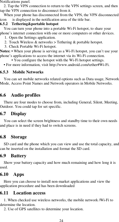  24 Notifications panel. 2. Tap the VPN connection to return to the VPN settings screen, and then tap the VPN connection to disconnect from it. When your phone has disconnected from the VPN, the VPN disconnected icon      is displayed in the notification area of the title bar. 6.5.2    Tethering&amp;portable hotspot You can turn your phone into a portable Wi-Fi hotspot, to share your phone’s internet connection with one or more computers or other devices. 1. Open the Settings application.   2. Touch Wireless &amp; networks &gt; Tethering &amp; portable hotspot.   3. Check Portable Wi-Fi hotspot.   Notes: • When your phone is serving as a Wi-Fi hotspot, you can’t use your phone’s applications to access the internet via its Wi-Fi connection. • You configure the hotspot with the Wi-Fi hotspot settings. • For more information, visit http://www.android.com/tether#Wi-Fi. 6.5.3    Mobile Networks You can set mobile networks related options such as Data usage, Network Mode, Access Point Names and Network operators in Mobile Networks.  6.6    Audio profiles There are four modes to choose from, including General, Silent, Meeting, Outdoor. You could tap for set specific. 6.7    Display You can select the screen brightness and standby time to their own needs and place is in need if they had to switch screens.  6.8    Storage SD card and the phone which you can view and use the total capacity, and can be inserted on the installation and format the SD card. 6.9    Battery Show your battery capacity and how much remaining and how long it is used. 6.10    Apps Here you can choose to install non-market applications and view the application procedure and has been downloaded 6.11    Location access 1. When checked use wireless networks, the mobile network /Wi-Fi to determine the location. 2. Use of GPS satellites to determine your location. 