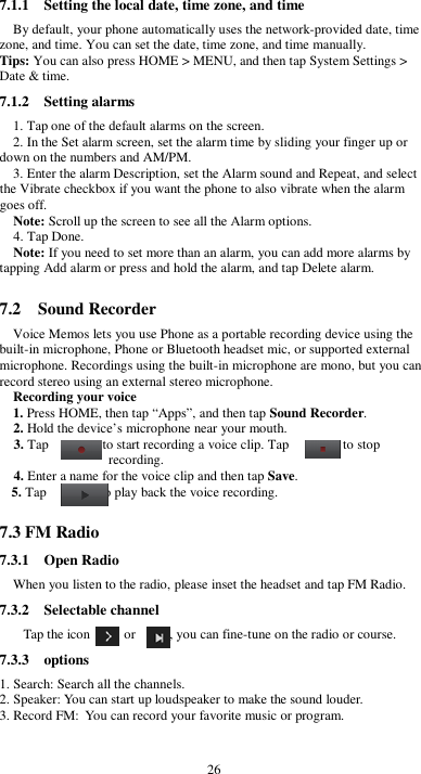  26 7.1.1    Setting the local date, time zone, and time By default, your phone automatically uses the network-provided date, time zone, and time. You can set the date, time zone, and time manually. Tips: You can also press HOME &gt; MENU, and then tap System Settings &gt; Date &amp; time. 7.1.2    Setting alarms 1. Tap one of the default alarms on the screen. 2. In the Set alarm screen, set the alarm time by sliding your finger up or down on the numbers and AM/PM. 3. Enter the alarm Description, set the Alarm sound and Repeat, and select the Vibrate checkbox if you want the phone to also vibrate when the alarm goes off. Note: Scroll up the screen to see all the Alarm options. 4. Tap Done. Note: If you need to set more than an alarm, you can add more alarms by tapping Add alarm or press and hold the alarm, and tap Delete alarm.  7.2    Sound Recorder Voice Memos lets you use Phone as a portable recording device using the built-in microphone, Phone or Bluetooth headset mic, or supported external microphone. Recordings using the built-in microphone are mono, but you can record stereo using an external stereo microphone. Recording your voice 1. Press HOME, then tap “Apps”, and then tap Sound Recorder. 2. Hold the device’s microphone near your mouth. 3. Tap                to start recording a voice clip. Tap                to stop recording. 4. Enter a name for the voice clip and then tap Save. 5. Tap                to play back the voice recording.  7.3 FM Radio 7.3.1    Open Radio When you listen to the radio, please inset the headset and tap FM Radio. 7.3.2    Selectable channel Tap the icon          or          , you can fine-tune on the radio or course. 7.3.3    options 1. Search: Search all the channels. 2. Speaker: You can start up loudspeaker to make the sound louder. 3. Record FM: You can record your favorite music or program.  