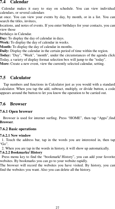  27 7.4    Calendar Calendar  makes  it  easy  to  stay  on  schedule.  You  can  view  individual calendars, or several calendars   at once.  You  can view  your  events  by day, by  month,  or  in  a  list.  You  can search the titles, invitees,   locations, and notes of events. If you enter birthdays for your contacts, you can view those   birthdays in Calendar. Day: To display the day of calendar in days. Week: To display the day of calendar in weeks. Month: To display the day of calendar in months. Daily: Display the calendar in the certain period of time within the region. Today: &quot;Day&quot;, &quot;Week&quot;, &quot;month&quot;, under the circumstances of the agenda click Today, a variety of display format selection box will jump to the &quot;today&quot;. More: Create a new event, view the currently selected calendar, setting.  7.5    Calculator Tap numbers and functions in Calculator just as you would with a standard calculator. When you tap the add, subtract, multiply, or divide button, a code appears around the button to let you know the operation to be carried out.  7.6    Browser 7.6.1 Open browser  Browser is used for internet surfing. Press “HOME”, then tap “Apps”,find Browser. 7.6.2 Basic operations 7.6.2.1 New window   1.  Touch  the  address  bar,  tap  in  the  words  you  are  interested  in,  then  tap “Go”.   2. When you are tap in the words in history, it will show up automatically. 7.6.2.2 Bookmarks/ History  Press menu key to find the “bookmark/ History”, you can add your favorite websites. By bookmarks you can go to your website rapidly. The  browser will record  the websites  you  have  visited. By  history, you  can find the websites you want. Also you can delete all the history.        