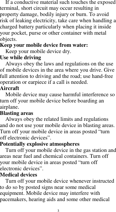  3 If a conductive material such touches the exposed terminal, short circuit may occur resulting in property damage, bodily injury or burn. To avoid risk of leaking electricity, take care when handling a charged battery particularly when placing it inside your pocket, purse or other container with metal objects. Keep your mobile device from water: Keep your mobile device dry. Use while driving Always obey the laws and regulations on the use of mobile devices in the area where you drive. Give full attention to driving and the road; use hand-free operation or earpiece if a call is needed. Aircraft   Mobile device may cause harmful interference so turn off your mobile device before boarding an airplane. Blasting areas Always obey the related limits and regulations and do not use your mobile device in blasting areas. Turn off your mobile device in areas posted “turn off electronic devices”. Potentially explosive atmospheres Turn off your mobile device in the gas station and areas near fuel and chemical containers. Turn off your mobile device in areas posted “turn off electronic devices”. Medical devices Turn off your mobile device whenever instructed to do so by posted signs near some medical equipment. Mobile device may interfere with pacemakers, hearing aids and some other medical 