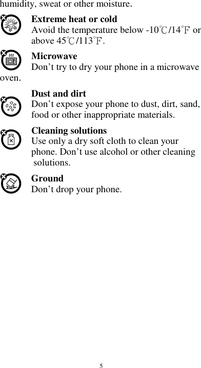  5 humidity, sweat or other moisture. Extreme heat or cold   Avoid the temperature below -10 /14  or  above 45 /113 .   Microwave Don’t try to dry your phone in a microwave oven.   Dust and dirt Don’t expose your phone to dust, dirt, sand, food or other inappropriate materials. Cleaning solutions Use only a dry soft cloth to clean your phone. Don’t use alcohol or other cleaning solutions. Ground Don’t drop your phone.                