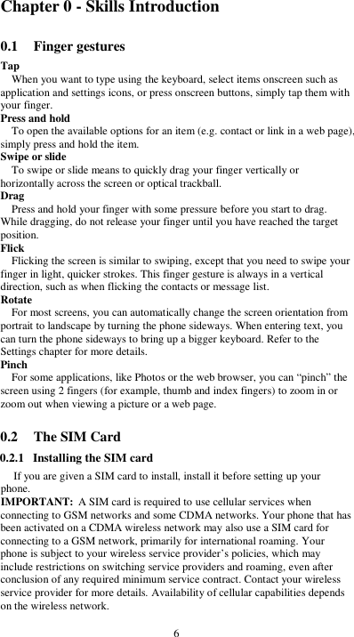  6 Chapter 0 - Skills Introduction 0.1 Finger gestures Tap When you want to type using the keyboard, select items onscreen such as application and settings icons, or press onscreen buttons, simply tap them with your finger. Press and hold To open the available options for an item (e.g. contact or link in a web page), simply press and hold the item. Swipe or slide To swipe or slide means to quickly drag your finger vertically or horizontally across the screen or optical trackball. Drag Press and hold your finger with some pressure before you start to drag. While dragging, do not release your finger until you have reached the target position. Flick Flicking the screen is similar to swiping, except that you need to swipe your finger in light, quicker strokes. This finger gesture is always in a vertical direction, such as when flicking the contacts or message list. Rotate For most screens, you can automatically change the screen orientation from portrait to landscape by turning the phone sideways. When entering text, you can turn the phone sideways to bring up a bigger keyboard. Refer to the Settings chapter for more details. Pinch For some applications, like Photos or the web browser, you can “pinch” the screen using 2 fingers (for example, thumb and index fingers) to zoom in or zoom out when viewing a picture or a web page.  0.2 The SIM Card 0.2.1 Installing the SIM card If you are given a SIM card to install, install it before setting up your phone. IMPORTANT: A SIM card is required to use cellular services when connecting to GSM networks and some CDMA networks. Your phone that has been activated on a CDMA wireless network may also use a SIM card for connecting to a GSM network, primarily for international roaming. Your phone is subject to your wireless service provider’s policies, which may include restrictions on switching service providers and roaming, even after conclusion of any required minimum service contract. Contact your wireless service provider for more details. Availability of cellular capabilities depends on the wireless network.  