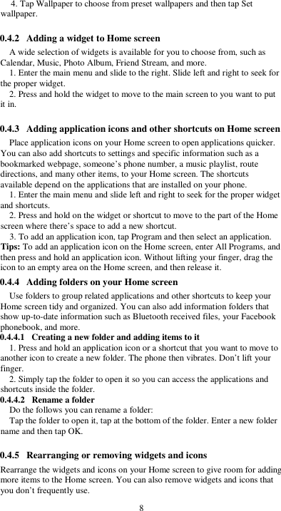  8 4. Tap Wallpaper to choose from preset wallpapers and then tap Set wallpaper.  0.4.2 Adding a widget to Home screen A wide selection of widgets is available for you to choose from, such as Calendar, Music, Photo Album, Friend Stream, and more. 1. Enter the main menu and slide to the right. Slide left and right to seek for the proper widget. 2. Press and hold the widget to move to the main screen to you want to put it in.  0.4.3 Adding application icons and other shortcuts on Home screen Place application icons on your Home screen to open applications quicker. You can also add shortcuts to settings and specific information such as a bookmarked webpage, someone’s phone number, a music playlist, route directions, and many other items, to your Home screen. The shortcuts available depend on the applications that are installed on your phone. 1. Enter the main menu and slide left and right to seek for the proper widget and shortcuts. 2. Press and hold on the widget or shortcut to move to the part of the Home screen where there’s space to add a new shortcut. 3. To add an application icon, tap Program and then select an application. Tips: To add an application icon on the Home screen, enter All Programs, and then press and hold an application icon. Without lifting your finger, drag the icon to an empty area on the Home screen, and then release it. 0.4.4 Adding folders on your Home screen Use folders to group related applications and other shortcuts to keep your Home screen tidy and organized. You can also add information folders that show up-to-date information such as Bluetooth received files, your Facebook phonebook, and more. 0.4.4.1 Creating a new folder and adding items to it 1. Press and hold an application icon or a shortcut that you want to move to another icon to create a new folder. The phone then vibrates. Don’t lift your finger. 2. Simply tap the folder to open it so you can access the applications and shortcuts inside the folder. 0.4.4.2 Rename a folder Do the follows you can rename a folder: Tap the folder to open it, tap at the bottom of the folder. Enter a new folder name and then tap OK.  0.4.5 Rearranging or removing widgets and icons Rearrange the widgets and icons on your Home screen to give room for adding more items to the Home screen. You can also remove widgets and icons that you don’t frequently use. 