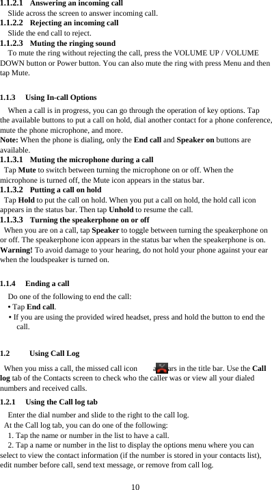  10 1.1.2.1 Answering an incoming call Slide across the screen to answer incoming call. 1.1.2.2 Rejecting an incoming call Slide the end call to reject. 1.1.2.3 Muting the ringing sound To mute the ring without rejecting the call, press the VOLUME UP / VOLUME DOWN button or Power button. You can also mute the ring with press Menu and then tap Mute.  1.1.3 Using In-call Options When a call is in progress, you can go through the operation of key options. Tap the available buttons to put a call on hold, dial another contact for a phone conference, mute the phone microphone, and more. Note: When the phone is dialing, only the End call and Speaker on buttons are available. 1.1.3.1 Muting the microphone during a call Tap Mute to switch between turning the microphone on or off. When the microphone is turned off, the Mute icon appears in the status bar. 1.1.3.2 Putting a call on hold Tap Hold to put the call on hold. When you put a call on hold, the hold call icon appears in the status bar. Then tap Unhold to resume the call. 1.1.3.3 Turning the speakerphone on or off When you are on a call, tap Speaker to toggle between turning the speakerphone on or off. The speakerphone icon appears in the status bar when the speakerphone is on. Warning! To avoid damage to your hearing, do not hold your phone against your ear when the loudspeaker is turned on.  1.1.4 Ending a call Do one of the following to end the call: • Tap End call. • If you are using the provided wired headset, press and hold the button to end the call.  1.2   Using Call Log When you miss a call, the missed call icon      appears in the title bar. Use the Call log tab of the Contacts screen to check who the caller was or view all your dialed numbers and received calls. 1.2.1 Using the Call log tab     Enter the dial number and slide to the right to the call log.   At the Call log tab, you can do one of the following: 1. Tap the name or number in the list to have a call. 2. Tap a name or number in the list to display the options menu where you can select to view the contact information (if the number is stored in your contacts list), edit number before call, send text message, or remove from call log.  