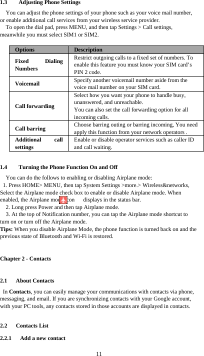  11 1.3 Adjusting Phone Settings You can adjust the phone settings of your phone such as your voice mail number, or enable additional call services from your wireless service provider. To open the dial pad, press MENU, and then tap Settings &gt; Call settings, meanwhile you must select SIM1 or SIM2.  Options  Description Fixed Dialing Numbers Restrict outgoing calls to a fixed set of numbers. To enable this feature you must know your SIM card’s PIN 2 code. Voicemail  Specify another voicemail number aside from the voice mail number on your SIM card. Call forwarding Select how you want your phone to handle busy, unanswered, and unreachable. You can also set the call forwarding option for all incoming calls.   Call barring  Choose barring outing or barring incoming, You need apply this function from your network operators . Additional call settings Enable or disable operator services such as caller ID and call waiting.  1.4 Turning the Phone Function On and Off You can do the follows to enabling or disabling Airplane mode: 1. Press HOME&gt; MENU, then tap System Settings &gt;more.&gt; Wireless&amp;networks, Select the Airplane mode check box to enable or disable Airplane mode. When         enabled, the Airplane mode icon      displays in the status bar. 2. Long press Power and then tap Airplane mode. 3. At the top of Notification number, you can tap the Airplane mode shortcut to turn on or turn off the Airplane mode. Tips: When you disable Airplane Mode, the phone function is turned back on and the previous state of Bluetooth and Wi-Fi is restored. Chapter 2 - Contacts 2.1   About Contacts In Contacts, you can easily manage your communications with contacts via phone, messaging, and email. If you are synchronizing contacts with your Google account, with your PC tools, any contacts stored in those accounts are displayed in contacts.  2.2   Contacts List 2.2.1   Add a new contact 