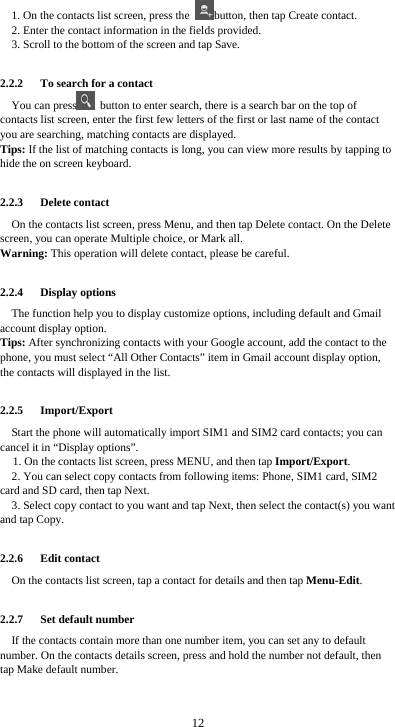  12 1. On the contacts list screen, press the  button, then tap Create contact. 2. Enter the contact information in the fields provided. 3. Scroll to the bottom of the screen and tap Save.  2.2.2   To search for a contact You can press   button to enter search, there is a search bar on the top of contacts list screen, enter the first few letters of the first or last name of the contact you are searching, matching contacts are displayed.   Tips: If the list of matching contacts is long, you can view more results by tapping to hide the on screen keyboard.  2.2.3   Delete contact On the contacts list screen, press Menu, and then tap Delete contact. On the Delete screen, you can operate Multiple choice, or Mark all. Warning: This operation will delete contact, please be careful.  2.2.4   Display options The function help you to display customize options, including default and Gmail account display option. Tips: After synchronizing contacts with your Google account, add the contact to the phone, you must select “All Other Contacts” item in Gmail account display option, the contacts will displayed in the list.  2.2.5   Import/Export Start the phone will automatically import SIM1 and SIM2 card contacts; you can cancel it in “Display options”. 1. On the contacts list screen, press MENU, and then tap Import/Export. 2. You can select copy contacts from following items: Phone, SIM1 card, SIM2 card and SD card, then tap Next. 3. Select copy contact to you want and tap Next, then select the contact(s) you want and tap Copy.  2.2.6   Edit contact On the contacts list screen, tap a contact for details and then tap Menu-Edit.  2.2.7   Set default number If the contacts contain more than one number item, you can set any to default number. On the contacts details screen, press and hold the number not default, then tap Make default number.  