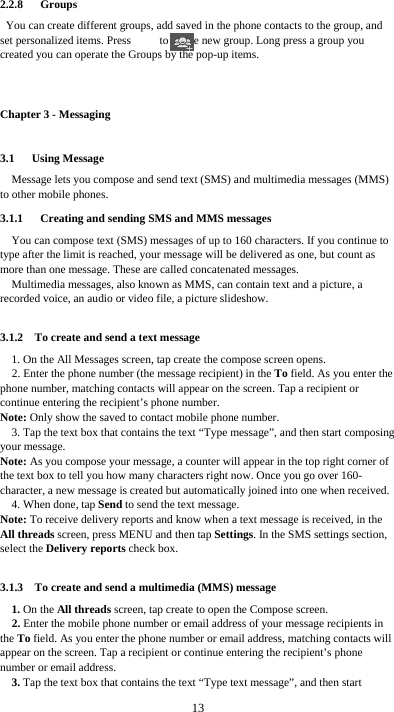  13 2.2.8   Groups You can create different groups, add saved in the phone contacts to the group, and set personalized items. Press          to create new group. Long press a group you created you can operate the Groups by the pop-up items.    Chapter 3 - Messaging 3.1   Using Message Message lets you compose and send text (SMS) and multimedia messages (MMS) to other mobile phones. 3.1.1      Creating and sending SMS and MMS messages You can compose text (SMS) messages of up to 160 characters. If you continue to type after the limit is reached, your message will be delivered as one, but count as more than one message. These are called concatenated messages. Multimedia messages, also known as MMS, can contain text and a picture, a recorded voice, an audio or video file, a picture slideshow.  3.1.2    To create and send a text message 1. On the All Messages screen, tap create the compose screen opens. 2. Enter the phone number (the message recipient) in the To field. As you enter the phone number, matching contacts will appear on the screen. Tap a recipient or continue entering the recipient’s phone number. Note: Only show the saved to contact mobile phone number. 3. Tap the text box that contains the text “Type message”, and then start composing your message. Note: As you compose your message, a counter will appear in the top right corner of the text box to tell you how many characters right now. Once you go over 160- character, a new message is created but automatically joined into one when received. 4. When done, tap Send to send the text message. Note: To receive delivery reports and know when a text message is received, in the All threads screen, press MENU and then tap Settings. In the SMS settings section, select the Delivery reports check box.  3.1.3    To create and send a multimedia (MMS) message 1. On the All threads screen, tap create to open the Compose screen. 2. Enter the mobile phone number or email address of your message recipients in the To field. As you enter the phone number or email address, matching contacts will appear on the screen. Tap a recipient or continue entering the recipient’s phone number or email address. 3. Tap the text box that contains the text “Type text message”, and then start 