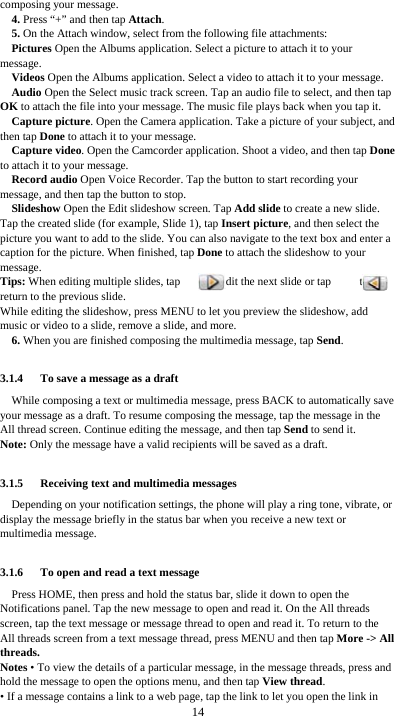  14 composing your message. 4. Press “+” and then tap Attach. 5. On the Attach window, select from the following file attachments: Pictures Open the Albums application. Select a picture to attach it to your message. Videos Open the Albums application. Select a video to attach it to your message. Audio Open the Select music track screen. Tap an audio file to select, and then tap OK to attach the file into your message. The music file plays back when you tap it. Capture picture. Open the Camera application. Take a picture of your subject, and then tap Done to attach it to your message.   Capture video. Open the Camcorder application. Shoot a video, and then tap Done to attach it to your message. Record audio Open Voice Recorder. Tap the button to start recording your message, and then tap the button to stop.     Slideshow Open the Edit slideshow screen. Tap Add slide to create a new slide. Tap the created slide (for example, Slide 1), tap Insert picture, and then select the picture you want to add to the slide. You can also navigate to the text box and enter a caption for the picture. When finished, tap Done to attach the slideshow to your message. Tips: When editing multiple slides, tap     to edit the next slide or tap     to return to the previous slide. While editing the slideshow, press MENU to let you preview the slideshow, add music or video to a slide, remove a slide, and more. 6. When you are finished composing the multimedia message, tap Send.  3.1.4      To save a message as a draft While composing a text or multimedia message, press BACK to automatically save your message as a draft. To resume composing the message, tap the message in the All thread screen. Continue editing the message, and then tap Send to send it. Note: Only the message have a valid recipients will be saved as a draft.  3.1.5   Receiving text and multimedia messages Depending on your notification settings, the phone will play a ring tone, vibrate, or display the message briefly in the status bar when you receive a new text or multimedia message.    3.1.6      To open and read a text message Press HOME, then press and hold the status bar, slide it down to open the Notifications panel. Tap the new message to open and read it. On the All threads screen, tap the text message or message thread to open and read it. To return to the All threads screen from a text message thread, press MENU and then tap More -&gt; All threads. Notes • To view the details of a particular message, in the message threads, press and hold the message to open the options menu, and then tap View thread. • If a message contains a link to a web page, tap the link to let you open the link in 