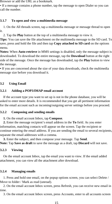  15 Browser or add the URL as a bookmark. • If a message contains a phone number, tap the message to open Dialer so you can call the number.  3.1.7      To open and view a multimedia message 1. On the All threads screen, tap a multimedia message or message thread to open it. 2. Tap the Play button at the top of a multimedia message to view it. Tips: You can save the file attachment on the multimedia message to the SD card. To save, press and hold the file and then tap Copy attached to SD card on the options menu. Notes: When Auto-retrieve in MMS settings is disabled, only the message subject is downloaded. To download the entire message, tap the Download button at the right side of the message. Once the message has downloaded, tap the Play button to view the message.   • If you are concerned about the size of your data downloads, check the multimedia message size before you download it.  3.2   Using Email 3.2.1      Adding a POP3/IMAP email account If the account type you want to set up is not in the phone database, you will be asked to enter more details. It is recommended that you get all pertinent information for the email account such as incoming/outgoing server settings before you proceed. 3.2.2   Composing and sending emails 1. On the email account Inbox, tap Compose. 2. Enter the message recipient’s email address in the To field. As you enter information, matching contacts will appear on the screen. Tap the recipient or continue entering the email address. If you are sending the email to several recipients, separate the email addresses with a comma.   3. Enter the subject, and then compose your message. Tap Send. Note: Tap Save as draft to save the message as a draft, tap Discard will not save. 3.2.3   Viewing  On the email account Inbox, tap the email you want to view. If the email added attachment, you can view all the attachment after download.  3.2.4   Managing emails 1. Press and hold one email, on the popup options screen, you can select Delete / Move to folder / Mark as read (unread). 2. On the email account Inbox screen, press Refresh, you can receive new email in time. 3. On the email account Inbox screen, press Accounts, enter to all accounts screen    