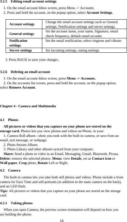  16 3.2.5  Editing email account settings 1. On the email account Inbox screen, press Menu -&gt; Accounts. 2. Press and hold the account, on the popup option, select Account Settings.  Account settings  Change the email account settings such as General settings, Notification settings and server settings. General settings  Set the account name, your name, Signature, email check frequency, default email account. Notification settings Set the email notification, select ringtone and vibrate. Server settings  Set incoming settings, outing settings.  3. Press BACK to save your changes.  3.2.6  Deleting an email account 1. On the email account Inbox screen, press Menu -&gt; Accounts. 2. On the accounts list screen, press and hold the account, on the popup option, select Remove Account.  Chapter 4 - Camera and Multimedia 4.1  Photos All pictures or videos that you capture on your phone are stored on the storage card. Photos lets you view photos and videos on Phone, in your: 1. Camera Roll album—shots you took with the built-in camera, or save from an email, text message, or webpage. 2. Photo Stream Album.   3. Photo Library and other albums synced from your computer. Share: Send a photo or video in an Email, Messaging, Gmail, Bluetooth, Picasa. Delete: remove the selected photos. Menu: view Details, set as Contact icon or Wall paper, Crop photo, Rotate Left or Right. 4.2  Camera The built-in camera lets you take both still photos and videos. Phone include a front camera for Face Time and self-portraits (in addition to the main camera on the back), and an LED flash. Tips: All pictures or videos that you capture on your phone are stored on the storage card. 4.2.1  Taking photos When you open Camera, the preview screen orientation will depend on how you are holding the phone. 