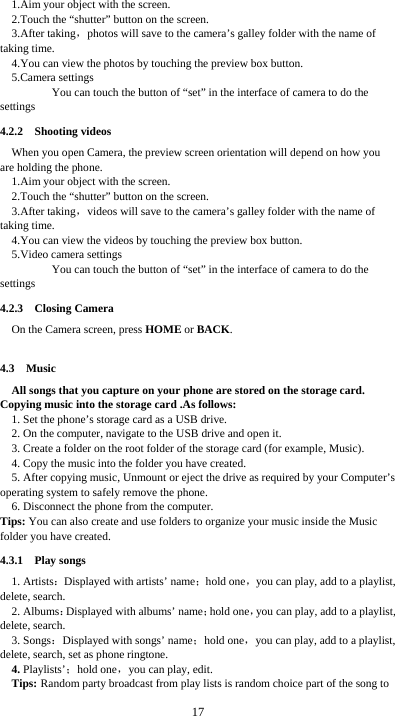  17 1.Aim your object with the screen. 2.Touch the “shutter” button on the screen. 3.After taking，photos will save to the camera’s galley folder with the name of taking time. 4.You can view the photos by touching the preview box button. 5.Camera settings               You can touch the button of “set” in the interface of camera to do the settings 4.2.2  Shooting videos When you open Camera, the preview screen orientation will depend on how you are holding the phone. 1.Aim your object with the screen. 2.Touch the “shutter” button on the screen. 3.After taking，videos will save to the camera’s galley folder with the name of taking time. 4.You can view the videos by touching the preview box button. 5.Video camera settings               You can touch the button of “set” in the interface of camera to do the settings 4.2.3  Closing Camera On the Camera screen, press HOME or BACK.  4.3  Music All songs that you capture on your phone are stored on the storage card. Copying music into the storage card .As follows:  1. Set the phone’s storage card as a USB drive.   2. On the computer, navigate to the USB drive and open it. 3. Create a folder on the root folder of the storage card (for example, Music). 4. Copy the music into the folder you have created. 5. After copying music, Unmount or eject the drive as required by your Computer’s operating system to safely remove the phone. 6. Disconnect the phone from the computer. Tips: You can also create and use folders to organize your music inside the Music folder you have created. 4.3.1  Play songs 1. Artists：Displayed with artists’ name；hold one，you can play, add to a playlist, delete, search. 2. Albums：Displayed with albums’ name；hold one，you can play, add to a playlist, delete, search. 3. Songs：Displayed with songs’ name；hold one，you can play, add to a playlist, delete, search, set as phone ringtone. 4. Playlists’；hold one，you can play, edit. Tips: Random party broadcast from play lists is random choice part of the song to 