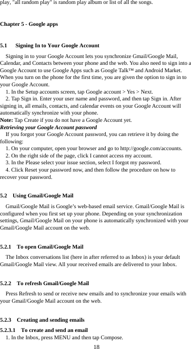  18 play, &quot;all random play&quot; is random play album or list of all the songs. Chapter 5 - Google apps 5.1   Signing In to Your Google Account Signing in to your Google Account lets you synchronize Gmail/Google Mail, Calendar, and Contacts between your phone and the web. You also need to sign into a Google Account to use Google Apps such as Google Talk™ and Android Market. When you turn on the phone for the first time, you are given the option to sign in to your Google Account. 1. In the Setup accounts screen, tap Google account &gt; Yes &gt; Next. 2. Tap Sign in. Enter your user name and password, and then tap Sign in. After signing in, all emails, contacts, and calendar events on your Google Account will automatically synchronize with your phone. Note: Tap Create if you do not have a Google Account yet. Retrieving your Google Account password If you forgot your Google Account password, you can retrieve it by doing the following: 1. On your computer, open your browser and go to http://google.com/accounts. 2. On the right side of the page, click I cannot access my account. 3. In the Please select your issue section, select I forgot my password. 4. Click Reset your password now, and then follow the procedure on how to recover your password.  5.2  Using Gmail/Google Mail Gmail/Google Mail is Google’s web-based email service. Gmail/Google Mail is configured when you first set up your phone. Depending on your synchronization settings, Gmail/Google Mail on your phone is automatically synchronized with your Gmail/Google Mail account on the web.  5.2.1  To open Gmail/Google Mail The Inbox conversations list (here in after referred to as Inbox) is your default Gmail/Google Mail view. All your received emails are delivered to your Inbox.  5.2.2  To refresh Gmail/Google Mail Press Refresh to send or receive new emails and to synchronize your emails with your Gmail/Google Mail account on the web.  5.2.3    Creating and sending emails 5.2.3.1    To create and send an email 1. In the Inbox, press MENU and then tap Compose. 