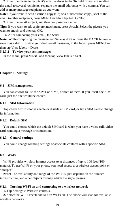  19 2. Enter the message recipient’s email address in the To field. If you are sending the email to several recipients, separate the email addresses with a comma. You can add as many message recipients as you want. Note: If you want to send a carbon copy (Cc) or a blind carbon copy (Bcc) of the email to other recipients, press MENU and then tap Add Cc/Bcc. 3. Enter the email subject, and then compose your email. Tips: If you want to add a picture attachment, press Attach. Select the picture you want to attach, and then tap OK. 4. After composing your email, tap Send. Note: While composing the message, tap Save as draft or press the BACK button to save it as a draft. To view your draft email messages, in the Inbox, press MENU and then tap View labels &gt; Drafts. 5.2.3.2    To view your sent messages In the Inbox, press MENU and then tap View labels &gt; Sent.  Chapter 6 - Settings 6.1  SIM management You can choose to use the SIM1 or SIM2, or both of them. If you insert one SIM card, just the one would be choice. 6.1.1  SIM Information Tap check box to choose enable or disable a SIM card, or tap a SIM card to change its information. 6.1.2  Default SIM You could choose which the default SIM card is when you have a voice call, video card, sending a message or connection. 6.1.3  General settings You could change roaming settings or associate contacts with a specific SIM.  6.2  Wi-Fi Wi-Fi provides wireless Internet access over distances of up to 100 feet (100 meters). To use Wi-Fi on your phone, you need access to a wireless access point or “hotspot”. Note: The availability and range of the Wi-Fi signal depends on the number, infrastructure, and other objects through which the signal passes.  6.2.1    Turning Wi-Fi on and connecting to a wireless network 1. Tap Settings &gt; Wireless controls. 2. Select the Wi-Fi check box to turn Wi-Fi on. The phone will scan for available wireless networks. 