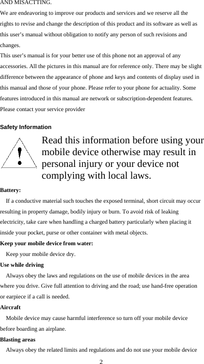  2 AND MISACTTING. We are endeavoring to improve our products and services and we reserve all the rights to revise and change the description of this product and its software as well as this user’s manual without obligation to notify any person of such revisions and changes. This user’s manual is for your better use of this phone not an approval of any accessories. All the pictures in this manual are for reference only. There may be slight difference between the appearance of phone and keys and contents of display used in this manual and those of your phone. Please refer to your phone for actuality. Some features introduced in this manual are network or subscription-dependent features. Please contact your service provider  Safety Information        Battery:  If a conductive material such touches the exposed terminal, short circuit may occur resulting in property damage, bodily injury or burn. To avoid risk of leaking electricity, take care when handling a charged battery particularly when placing it inside your pocket, purse or other container with metal objects. Keep your mobile device from water: Keep your mobile device dry. Use while driving Always obey the laws and regulations on the use of mobile devices in the area where you drive. Give full attention to driving and the road; use hand-free operation or earpiece if a call is needed. Aircraft  Mobile device may cause harmful interference so turn off your mobile device before boarding an airplane. Blasting areas Always obey the related limits and regulations and do not use your mobile device Read this information before using your mobile device otherwise may result in personal injury or your device not complying with local laws. 