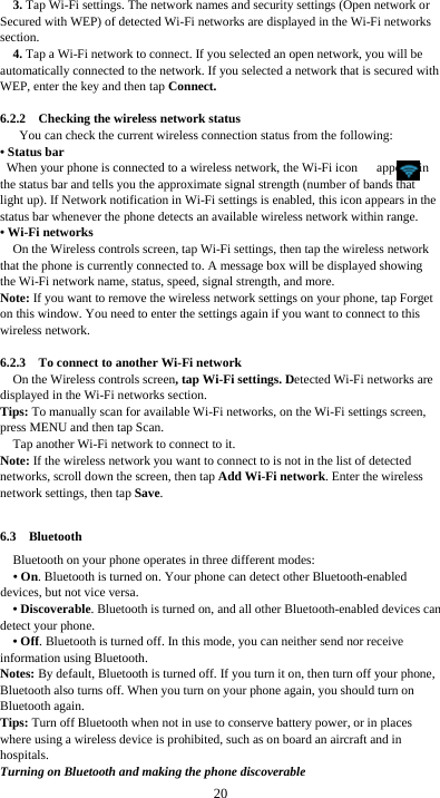  20 3. Tap Wi-Fi settings. The network names and security settings (Open network or Secured with WEP) of detected Wi-Fi networks are displayed in the Wi-Fi networks section. 4. Tap a Wi-Fi network to connect. If you selected an open network, you will be automatically connected to the network. If you selected a network that is secured with WEP, enter the key and then tap Connect.  6.2.2  Checking the wireless network status You can check the current wireless connection status from the following: • Status bar When your phone is connected to a wireless network, the Wi-Fi icon      appears in the status bar and tells you the approximate signal strength (number of bands that light up). If Network notification in Wi-Fi settings is enabled, this icon appears in the status bar whenever the phone detects an available wireless network within range. • Wi-Fi networks On the Wireless controls screen, tap Wi-Fi settings, then tap the wireless network that the phone is currently connected to. A message box will be displayed showing the Wi-Fi network name, status, speed, signal strength, and more.   Note: If you want to remove the wireless network settings on your phone, tap Forget on this window. You need to enter the settings again if you want to connect to this wireless network.  6.2.3    To connect to another Wi-Fi network On the Wireless controls screen, tap Wi-Fi settings. Detected Wi-Fi networks are displayed in the Wi-Fi networks section. Tips: To manually scan for available Wi-Fi networks, on the Wi-Fi settings screen, press MENU and then tap Scan. Tap another Wi-Fi network to connect to it. Note: If the wireless network you want to connect to is not in the list of detected networks, scroll down the screen, then tap Add Wi-Fi network. Enter the wireless network settings, then tap Save.  6.3  Bluetooth Bluetooth on your phone operates in three different modes: • On. Bluetooth is turned on. Your phone can detect other Bluetooth-enabled devices, but not vice versa. • Discoverable. Bluetooth is turned on, and all other Bluetooth-enabled devices can detect your phone. • Off. Bluetooth is turned off. In this mode, you can neither send nor receive information using Bluetooth. Notes: By default, Bluetooth is turned off. If you turn it on, then turn off your phone, Bluetooth also turns off. When you turn on your phone again, you should turn on Bluetooth again. Tips: Turn off Bluetooth when not in use to conserve battery power, or in places where using a wireless device is prohibited, such as on board an aircraft and in hospitals. Turning on Bluetooth and making the phone discoverable 