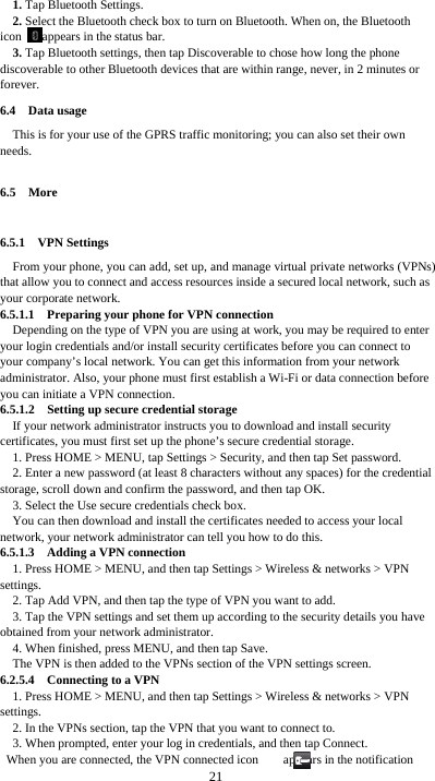  21 1. Tap Bluetooth Settings. 2. Select the Bluetooth check box to turn on Bluetooth. When on, the Bluetooth icon  appears in the status bar. 3. Tap Bluetooth settings, then tap Discoverable to chose how long the phone discoverable to other Bluetooth devices that are within range, never, in 2 minutes or forever. 6.4  Data usage This is for your use of the GPRS traffic monitoring; you can also set their own needs.  6.5  More  6.5.1  VPN Settings From your phone, you can add, set up, and manage virtual private networks (VPNs) that allow you to connect and access resources inside a secured local network, such as your corporate network. 6.5.1.1    Preparing your phone for VPN connection Depending on the type of VPN you are using at work, you may be required to enter your login credentials and/or install security certificates before you can connect to your company’s local network. You can get this information from your network administrator. Also, your phone must first establish a Wi-Fi or data connection before you can initiate a VPN connection.   6.5.1.2    Setting up secure credential storage If your network administrator instructs you to download and install security certificates, you must first set up the phone’s secure credential storage. 1. Press HOME &gt; MENU, tap Settings &gt; Security, and then tap Set password. 2. Enter a new password (at least 8 characters without any spaces) for the credential storage, scroll down and confirm the password, and then tap OK. 3. Select the Use secure credentials check box. You can then download and install the certificates needed to access your local network, your network administrator can tell you how to do this. 6.5.1.3    Adding a VPN connection 1. Press HOME &gt; MENU, and then tap Settings &gt; Wireless &amp; networks &gt; VPN settings. 2. Tap Add VPN, and then tap the type of VPN you want to add. 3. Tap the VPN settings and set them up according to the security details you have obtained from your network administrator. 4. When finished, press MENU, and then tap Save. The VPN is then added to the VPNs section of the VPN settings screen. 6.2.5.4  Connecting to a VPN 1. Press HOME &gt; MENU, and then tap Settings &gt; Wireless &amp; networks &gt; VPN settings. 2. In the VPNs section, tap the VPN that you want to connect to. 3. When prompted, enter your log in credentials, and then tap Connect. When you are connected, the VPN connected icon        appears in the notification 