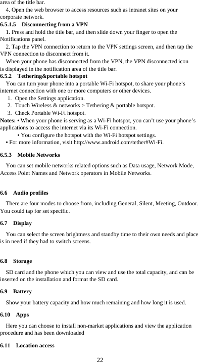  22 area of the title bar. 4. Open the web browser to access resources such as intranet sites on your corporate network.   6.5.1.5  Disconnecting from a VPN 1. Press and hold the title bar, and then slide down your finger to open the Notifications panel. 2. Tap the VPN connection to return to the VPN settings screen, and then tap the VPN connection to disconnect from it. When your phone has disconnected from the VPN, the VPN disconnected icon     is displayed in the notification area of the title bar. 6.5.2  Tethering&amp;portable hotspot You can turn your phone into a portable Wi-Fi hotspot, to share your phone’s internet connection with one or more computers or other devices. 1. Open the Settings application.   2. Touch Wireless &amp; networks &gt; Tethering &amp; portable hotspot.   3. Check Portable Wi-Fi hotspot.   Notes: • When your phone is serving as a Wi-Fi hotspot, you can’t use your phone’s applications to access the internet via its Wi-Fi connection. • You configure the hotspot with the Wi-Fi hotspot settings. • For more information, visit http://www.android.com/tether#Wi-Fi. 6.5.3  Mobile Networks You can set mobile networks related options such as Data usage, Network Mode, Access Point Names and Network operators in Mobile Networks.  6.6  Audio profiles There are four modes to choose from, including General, Silent, Meeting, Outdoor. You could tap for set specific. 6.7  Display You can select the screen brightness and standby time to their own needs and place is in need if they had to switch screens.  6.8  Storage SD card and the phone which you can view and use the total capacity, and can be inserted on the installation and format the SD card. 6.9  Battery Show your battery capacity and how much remaining and how long it is used. 6.10  Apps Here you can choose to install non-market applications and view the application procedure and has been downloaded 6.11  Location access 