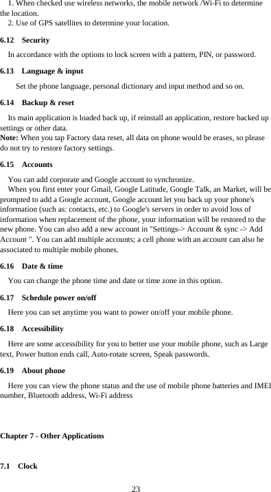  23 1. When checked use wireless networks, the mobile network /Wi-Fi to determine the location. 2. Use of GPS satellites to determine your location. 6.12  Security  In accordance with the options to lock screen with a pattern, PIN, or password. 6.13  Language &amp; input     Set the phone language, personal dictionary and input method and so on. 6.14  Backup &amp; reset Its main application is loaded back up, if reinstall an application, restore backed up settings or other data. Note: When you tap Factory data reset, all data on phone would be erases, so please do not try to restore factory settings. 6.15  Accounts  You can add corporate and Google account to synchronize. When you first enter your Gmail, Google Latitude, Google Talk, an Market, will be prompted to add a Google account, Google account let you back up your phone&apos;s information (such as: contacts, etc.) to Google&apos;s servers in order to avoid loss of information when replacement of the phone, your information will be restored to the new phone. You can also add a new account in &quot;Settings-&gt; Account &amp; sync -&gt; Add Account &quot;. You can add multiple accounts; a cell phone with an account can also be associated to multiple mobile phones. 6.16  Date &amp; time You can change the phone time and date or time zone in this option. 6.17  Schedule power on/off Here you can set anytime you want to power on/off your mobile phone. 6.18  Accessibility Here are some accessibility for you to better use your mobile phone, such as Large text, Power button ends call, Auto-rotate screen, Speak passwords. 6.19  About phone Here you can view the phone status and the use of mobile phone batteries and IMEI number, Bluetooth address, Wi-Fi address  Chapter 7 - Other Applications 7.1  Clock 