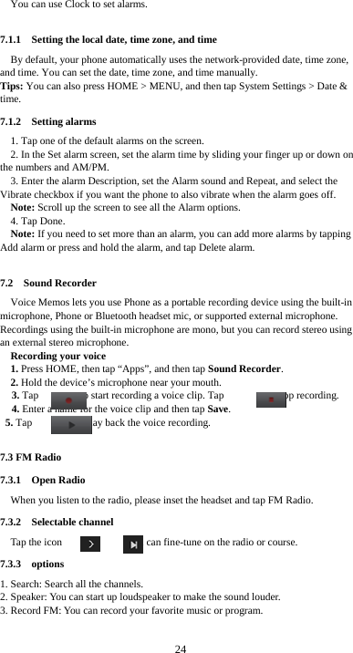  24 You can use Clock to set alarms. 7.1.1    Setting the local date, time zone, and time By default, your phone automatically uses the network-provided date, time zone, and time. You can set the date, time zone, and time manually. Tips: You can also press HOME &gt; MENU, and then tap System Settings &gt; Date &amp; time. 7.1.2  Setting alarms 1. Tap one of the default alarms on the screen. 2. In the Set alarm screen, set the alarm time by sliding your finger up or down on the numbers and AM/PM. 3. Enter the alarm Description, set the Alarm sound and Repeat, and select the Vibrate checkbox if you want the phone to also vibrate when the alarm goes off. Note: Scroll up the screen to see all the Alarm options. 4. Tap Done. Note: If you need to set more than an alarm, you can add more alarms by tapping Add alarm or press and hold the alarm, and tap Delete alarm.  7.2  Sound Recorder Voice Memos lets you use Phone as a portable recording device using the built-in microphone, Phone or Bluetooth headset mic, or supported external microphone. Recordings using the built-in microphone are mono, but you can record stereo using an external stereo microphone. Recording your voice 1. Press HOME, then tap “Apps”, and then tap Sound Recorder. 2. Hold the device’s microphone near your mouth. 3. Tap        to start recording a voice clip. Tap        to stop recording. 4. Enter a name for the voice clip and then tap Save. 5. Tap        to play back the voice recording.  7.3 FM Radio 7.3.1  Open Radio When you listen to the radio, please inset the headset and tap FM Radio. 7.3.2  Selectable channel Tap the icon     or     , you can fine-tune on the radio or course. 7.3.3  options 1. Search: Search all the channels. 2. Speaker: You can start up loudspeaker to make the sound louder. 3. Record FM: You can record your favorite music or program.  