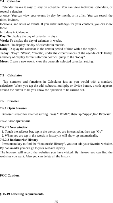  25 7.4  Calendar Calendar makes it easy to stay on schedule. You can view individual calendars, or several calendars   at once. You can view your events by day, by month, or in a list. You can search the titles, invitees,   locations, and notes of events. If you enter birthdays for your contacts, you can view those  birthdays in Calendar. Day: To display the day of calendar in days. Week: To display the day of calendar in weeks. Month: To display the day of calendar in months. Daily: Display the calendar in the certain period of time within the region. Today: &quot;Day&quot;, &quot;Week&quot;, &quot;month&quot;, under the circumstances of the agenda click Today, a variety of display format selection box will jump to the &quot;today&quot;. More: Create a new event, view the currently selected calendar, setting.  7.5  Calculator Tap numbers and functions in Calculator just as you would with a standard calculator. When you tap the add, subtract, multiply, or divide button, a code appears around the button to let you know the operation to be carried out.  7.6  Browser 7.6.1 Open browser   Browser is used for internet surfing. Press “HOME”, then tap “Apps”,find Browser. 7.6.2 Basic operations 7.6.2.1 New window   1. Touch the address bar, tap in the words you are interested in, then tap “Go”.   2. When you are tap in the words in history, it will show up automatically. 7.6.2.2 Bookmarks/ History  Press menu key to find the “bookmark/ History”, you can add your favorite websites. By bookmarks you can go to your website rapidly. The browser will record the websites you have visited. By history, you can find the websites you want. Also you can delete all the history.    FCC Caution.   § 15.19 Labelling requirements. 