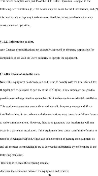  26 This device complies with part 15 of the FCC Rules. Operation is subject to the following two conditions: (1) This device may not cause harmful interference, and (2) this device must accept any interference received, including interference that may cause undesired operation.  § 15.21 Information to user. Any Changes or modifications not expressly approved by the party responsible for compliance could void the user&apos;s authority to operate the equipment.   § 15.105 Information to the user. Note: This equipment has been tested and found to comply with the limits for a Class B digital device, pursuant to part 15 of the FCC Rules. These limits are designed to provide reasonable protection against harmful interference in a residential installation. This equipment generates uses and can radiate radio frequency energy and, if not installed and used in accordance with the instructions, may cause harmful interference to radio communications. However, there is no guarantee that interference will not occur in a particular installation. If this equipment does cause harmful interference to radio or television reception, which can be determined by turning the equipment off and on, the user is encouraged to try to correct the interference by one or more of the following measures: -Reorient or relocate the receiving antenna. -Increase the separation between the equipment and receiver. 