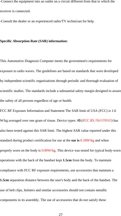  27 -Connect the equipment into an outlet on a circuit different from that to which the receiver is connected. -Consult the dealer or an experienced radio/TV technician for help.  Specific Absorption Rate (SAR) information: 　 This Automotive Diagnosis Computer meets the government&apos;s requirements for exposure to radio waves. The guidelines are based on standards that were developed by independent scientific organizations through periodic and thorough evaluation of scientific studies. The standards include a substantial safety margin designed to assure the safety of all persons regardless of age or health. FCC RF Exposure Information and Statement The SAR limit of USA (FCC) is 1.6 W/kg averaged over one gram of tissue. Device types: A5 (FCC ID: PQ4IPROA5) has also been tested against this SAR limit. The highest SAR value reported under this standard during product certification for use at the ear is 0.18W/kg and when properly worn on the body is 0.90W/kg. This device was tested for typical body-worn operations with the back of the handset kept 1.5cm from the body. To maintain compliance with FCC RF exposure requirements, use accessories that maintain a 1.5cm separation distance between the user&apos;s body and the back of the handset. The use of belt clips, holsters and similar accessories should not contain metallic components in its assembly. The use of accessories that do not satisfy these 