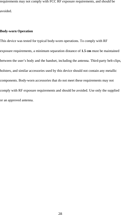  28 requirements may not comply with FCC RF exposure requirements, and should be avoided.  Body-worn Operation This device was tested for typical body-worn operations. To comply with RF exposure requirements, a minimum separation distance of 1.5 cm must be maintained between the user’s body and the handset, including the antenna. Third-party belt-clips, holsters, and similar accessories used by this device should not contain any metallic components. Body-worn accessories that do not meet these requirements may not comply with RF exposure requirements and should be avoided. Use only the supplied or an approved antenna.  