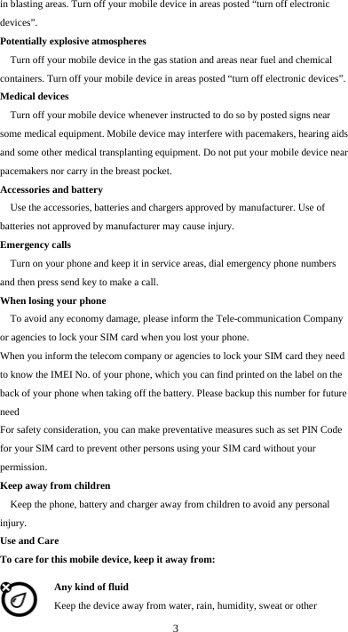  3 in blasting areas. Turn off your mobile device in areas posted “turn off electronic devices”. Potentially explosive atmospheres Turn off your mobile device in the gas station and areas near fuel and chemical containers. Turn off your mobile device in areas posted “turn off electronic devices”. Medical devices Turn off your mobile device whenever instructed to do so by posted signs near some medical equipment. Mobile device may interfere with pacemakers, hearing aids and some other medical transplanting equipment. Do not put your mobile device near pacemakers nor carry in the breast pocket. Accessories and battery Use the accessories, batteries and chargers approved by manufacturer. Use of batteries not approved by manufacturer may cause injury. Emergency calls Turn on your phone and keep it in service areas, dial emergency phone numbers and then press send key to make a call. When losing your phone To avoid any economy damage, please inform the Tele-communication Company or agencies to lock your SIM card when you lost your phone. When you inform the telecom company or agencies to lock your SIM card they need to know the IMEI No. of your phone, which you can find printed on the label on the back of your phone when taking off the battery. Please backup this number for future need For safety consideration, you can make preventative measures such as set PIN Code for your SIM card to prevent other persons using your SIM card without your permission. Keep away from children   Keep the phone, battery and charger away from children to avoid any personal injury. Use and Care To care for this mobile device, keep it away from: Any kind of fluid Keep the device away from water, rain, humidity, sweat or other 