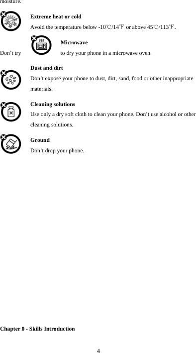  4 moisture. Extreme heat or cold   Avoid the temperature below -10 /14  or above 45 /113 .℃℉ ℃ ℉ Microwave Don’t try  to dry your phone in a microwave oven.  Dust and dirt Don’t expose your phone to dust, dirt, sand, food or other inappropriate materials. Cleaning solutions Use only a dry soft cloth to clean your phone. Don’t use alcohol or other cleaning solutions. Ground Don’t drop your phone.                Chapter 0 - Skills Introduction 