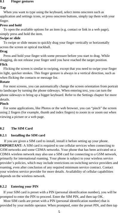  5 0.1 Finger gestures Tap When you want to type using the keyboard, select items onscreen such as application and settings icons, or press onscreen buttons, simply tap them with your finger. Press and hold To open the available options for an item (e.g. contact or link in a web page), simply press and hold the item. Swipe or slide To swipe or slide means to quickly drag your finger vertically or horizontally across the screen or optical trackball. Drag Press and hold your finger with some pressure before you start to drag. While dragging, do not release your finger until you have reached the target position. Flick Flicking the screen is similar to swiping, except that you need to swipe your finger in light, quicker strokes. This finger gesture is always in a vertical direction, such as when flicking the contacts or message list. Rotate For most screens, you can automatically change the screen orientation from portrait to landscape by turning the phone sideways. When entering text, you can turn the phone sideways to bring up a bigger keyboard. Refer to the Settings chapter for more details. Pinch For some applications, like Photos or the web browser, you can “pinch” the screen using 2 fingers (for example, thumb and index fingers) to zoom in or zoom out when viewing a picture or a web page.  0.2 The SIM Card 0.2.1 Installing the SIM card If you are given a SIM card to install, install it before setting up your phone. IMPORTANT: A SIM card is required to use cellular services when connecting to GSM networks and some CDMA networks. Your phone that has been activated on a CDMA wireless network may also use a SIM card for connecting to a GSM network, primarily for international roaming. Your phone is subject to your wireless service provider’s policies, which may include restrictions on switching service providers and roaming, even after conclusion of any required minimum service contract. Contact your wireless service provider for more details. Availability of cellular capabilities depends on the wireless network.  0.2.2 Entering your PIN If your SIM card is preset with a PIN (personal identification number), you will be prompted to enter the PIN to proceed. Enter the SIM PIN, and then tap OK. Most SIM cards are preset with a PIN (personal identification number) that is provided by your mobile operator. When prompted, enter the preset PIN, and then tap 