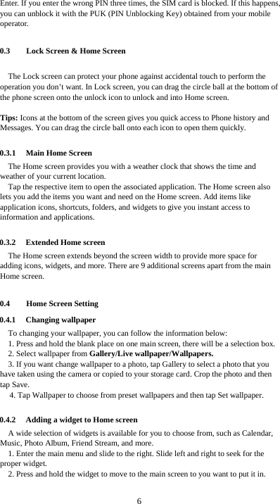  6 Enter. If you enter the wrong PIN three times, the SIM card is blocked. If this happens, you can unblock it with the PUK (PIN Unblocking Key) obtained from your mobile operator.  0.3 Lock Screen &amp; Home Screen   The Lock screen can protect your phone against accidental touch to perform the operation you don’t want. In Lock screen, you can drag the circle ball at the bottom of the phone screen onto the unlock icon to unlock and into Home screen.    Tips: Icons at the bottom of the screen gives you quick access to Phone history and Messages. You can drag the circle ball onto each icon to open them quickly.  0.3.1 Main Home Screen The Home screen provides you with a weather clock that shows the time and weather of your current location.   Tap the respective item to open the associated application. The Home screen also lets you add the items you want and need on the Home screen. Add items like application icons, shortcuts, folders, and widgets to give you instant access to information and applications.  0.3.2 Extended Home screen The Home screen extends beyond the screen width to provide more space for adding icons, widgets, and more. There are 9 additional screens apart from the main Home screen.  0.4 Home Screen Setting 0.4.1 Changing wallpaper To changing your wallpaper, you can follow the information below: 1. Press and hold the blank place on one main screen, there will be a selection box.   2. Select wallpaper from Gallery/Live wallpaper/Wallpapers. 3. If you want change wallpaper to a photo, tap Gallery to select a photo that you have taken using the camera or copied to your storage card. Crop the photo and then tap Save.   4. Tap Wallpaper to choose from preset wallpapers and then tap Set wallpaper.  0.4.2 Adding a widget to Home screen A wide selection of widgets is available for you to choose from, such as Calendar, Music, Photo Album, Friend Stream, and more. 1. Enter the main menu and slide to the right. Slide left and right to seek for the proper widget. 2. Press and hold the widget to move to the main screen to you want to put it in.  