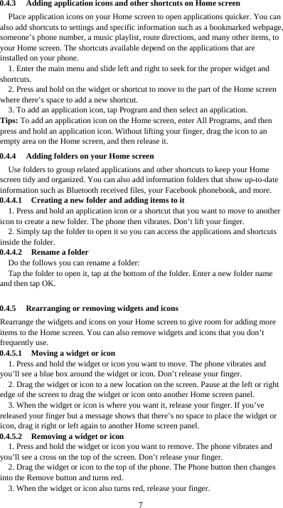  7 0.4.3 Adding application icons and other shortcuts on Home screen Place application icons on your Home screen to open applications quicker. You can also add shortcuts to settings and specific information such as a bookmarked webpage, someone’s phone number, a music playlist, route directions, and many other items, to your Home screen. The shortcuts available depend on the applications that are installed on your phone. 1. Enter the main menu and slide left and right to seek for the proper widget and shortcuts. 2. Press and hold on the widget or shortcut to move to the part of the Home screen where there’s space to add a new shortcut. 3. To add an application icon, tap Program and then select an application. Tips: To add an application icon on the Home screen, enter All Programs, and then press and hold an application icon. Without lifting your finger, drag the icon to an empty area on the Home screen, and then release it. 0.4.4 Adding folders on your Home screen Use folders to group related applications and other shortcuts to keep your Home screen tidy and organized. You can also add information folders that show up-to-date information such as Bluetooth received files, your Facebook phonebook, and more. 0.4.4.1 Creating a new folder and adding items to it 1. Press and hold an application icon or a shortcut that you want to move to another icon to create a new folder. The phone then vibrates. Don’t lift your finger. 2. Simply tap the folder to open it so you can access the applications and shortcuts inside the folder. 0.4.4.2 Rename a folder Do the follows you can rename a folder: Tap the folder to open it, tap at the bottom of the folder. Enter a new folder name and then tap OK.  0.4.5 Rearranging or removing widgets and icons Rearrange the widgets and icons on your Home screen to give room for adding more items to the Home screen. You can also remove widgets and icons that you don’t frequently use. 0.4.5.1 Moving a widget or icon 1. Press and hold the widget or icon you want to move. The phone vibrates and you’ll see a blue box around the widget or icon. Don’t release your finger. 2. Drag the widget or icon to a new location on the screen. Pause at the left or right edge of the screen to drag the widget or icon onto another Home screen panel. 3. When the widget or icon is where you want it, release your finger. If you’ve released your finger but a message shows that there’s no space to place the widget or icon, drag it right or left again to another Home screen panel. 0.4.5.2 Removing a widget or icon 1. Press and hold the widget or icon you want to remove. The phone vibrates and you’ll see a cross on the top of the screen. Don’t release your finger. 2. Drag the widget or icon to the top of the phone. The Phone button then changes into the Remove button and turns red. 3. When the widget or icon also turns red, release your finger. 