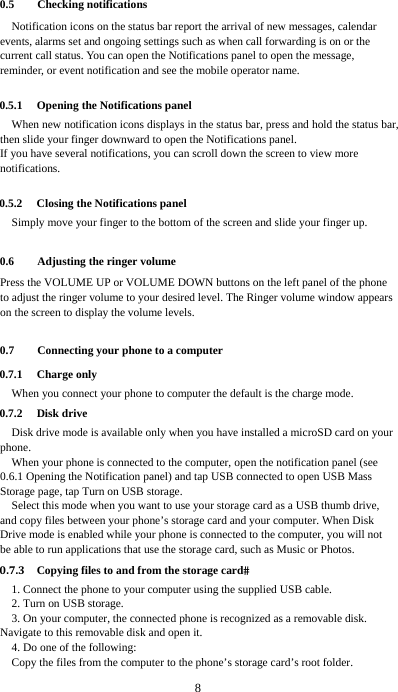  8  0.5 Checking notifications Notification icons on the status bar report the arrival of new messages, calendar events, alarms set and ongoing settings such as when call forwarding is on or the current call status. You can open the Notifications panel to open the message, reminder, or event notification and see the mobile operator name.  0.5.1 Opening the Notifications panel When new notification icons displays in the status bar, press and hold the status bar, then slide your finger downward to open the Notifications panel. If you have several notifications, you can scroll down the screen to view more notifications.   0.5.2 Closing the Notifications panel Simply move your finger to the bottom of the screen and slide your finger up.    0.6 Adjusting the ringer volume Press the VOLUME UP or VOLUME DOWN buttons on the left panel of the phone to adjust the ringer volume to your desired level. The Ringer volume window appears on the screen to display the volume levels.    0.7 Connecting your phone to a computer 0.7.1 Charge only When you connect your phone to computer the default is the charge mode. 0.7.2 Disk drive Disk drive mode is available only when you have installed a microSD card on your phone. When your phone is connected to the computer, open the notification panel (see 0.6.1 Opening the Notification panel) and tap USB connected to open USB Mass Storage page, tap Turn on USB storage. Select this mode when you want to use your storage card as a USB thumb drive, and copy files between your phone’s storage card and your computer. When Disk Drive mode is enabled while your phone is connected to the computer, you will not be able to run applications that use the storage card, such as Music or Photos. 0.7.3 Copying files to and from the storage card1. Connect the phone to your computer using the supplied USB cable. 2. Turn on USB storage. 3. On your computer, the connected phone is recognized as a removable disk. Navigate to this removable disk and open it. 4. Do one of the following: Copy the files from the computer to the phone’s storage card’s root folder. 