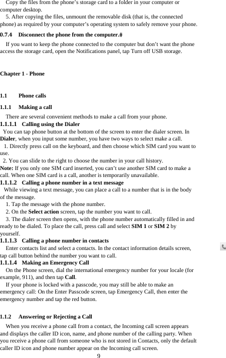  9 Copy the files from the phone’s storage card to a folder in your computer or computer desktop. 5. After copying the files, unmount the removable disk (that is, the connected phone) as required by your computer’s operating system to safely remove your phone. 0.7.4 Disconnect the phone from the computer.If you want to keep the phone connected to the computer but don’t want the phone access the storage card, open the Notifications panel, tap Turn off USB storage. Chapter 1 - Phone   1.1 Phone calls 1.1.1 Making a call There are several convenient methods to make a call from your phone. 1.1.1.1 Calling using the Dialer You can tap phone button at the bottom of the screen to enter the dialer screen. In Dialer, when you input some number, you have two ways to select make a call. 1. Directly press call on the keyboard, and then choose which SIM card you want to use. 2. You can slide to the right to choose the number in your call history. Note: If you only one SIM card inserted, you can’t use another SIM card to make a call. When one SIM card is a call, another is temporarily unavailable. 1.1.1.2 Calling a phone number in a text message While viewing a text message, you can place a call to a number that is in the body of the message. 1. Tap the message with the phone number.   2. On the Select action screen, tap the number you want to call. 3. The dialer screen then opens, with the phone number automatically filled in and ready to be dialed. To place the call, press call and select SIM 1 or SIM 2 by yourself. 1.1.1.3 Calling a phone number in contacts Enter contacts list and select a contacts. In the contact information details screen, tap call button behind the number you want to call. 1.1.1.4 Making an Emergency Call On the Phone screen, dial the international emergency number for your locale (for example, 911), and then tap Call. If your phone is locked with a passcode, you may still be able to make an emergency call: On the Enter Passcode screen, tap Emergency Call, then enter the emergency number and tap the red button.  1.1.2 Answering or Rejecting a Call When you receive a phone call from a contact, the Incoming call screen appears and displays the caller ID icon, name, and phone number of the calling party. When you receive a phone call from someone who is not stored in Contacts, only the default caller ID icon and phone number appear on the Incoming call screen.   