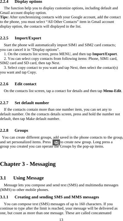  13 2.2.4   Display options The function help you to display customize options, including default and Gmail account display option. Tips: After synchronizing contacts with your Google account, add the contact to the phone, you must select “All Other Contacts” item in Gmail account display option, the contacts will displayed in the list.  2.2.5   Import/Export Start the phone will automatically import SIM1 and SIM2 card contacts; you can cancel it in “Display options”. 1. On the contacts list screen, press MENU, and then tap Import/Export. 2. You can select copy contacts from following items: Phone, SIM1 card, SIM2 card and SD card, then tap Next. 3. Select copy contact to you want and tap Next, then select the contact(s) you want and tap Copy.  2.2.6   Edit contact On the contacts list screen, tap a contact for details and then tap Menu-Edit.  2.2.7   Set default number If the contacts contain more than one number item, you can set any to default number. On the contacts details screen, press and hold the number not default, then tap Make default number.  2.2.8   Groups You can create different groups, add saved in the phone contacts to the group, and set personalized items. Press          to create new group. Long press a group you created you can operate the Groups by the pop-up items.    Chapter 3 - Messaging 3.1   Using Message Message lets you compose and send text (SMS) and multimedia messages (MMS) to other mobile phones. 3.1.1      Creating and sending SMS and MMS messages You can compose text (SMS) messages of up to 160 characters. If you continue to type after the limit is reached, your message will be delivered as one, but count as more than one message. These are called concatenated 