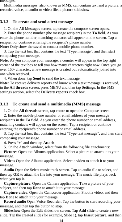  14 messages. Multimedia messages, also known as MMS, can contain text and a picture, a recorded voice, an audio or video file, a picture slideshow.  3.1.2    To create and send a text message 1. On the All Messages screen, tap create the compose screen opens. 2. Enter the phone number (the message recipient) in the To field. As you enter the phone number, matching contacts will appear on the screen. Tap a recipient or continue entering the recipient’s phone number. Note: Only show the saved to contact mobile phone number. 3. Tap the text box that contains the text “Type message”, and then start composing your message. Note: As you compose your message, a counter will appear in the top right corner of the text box to tell you how many characters right now. Once you go over 160- character, a new message is created but automatically joined into one when received. 4. When done, tap Send to send the text message. Note: To receive delivery reports and know when a text message is received, in the All threads screen, press MENU and then tap Settings. In the SMS settings section, select the Delivery reports check box.  3.1.3    To create and send a multimedia (MMS) message 1. On the All threads screen, tap create to open the Compose screen. 2. Enter the mobile phone number or email address of your message recipients in the To field. As you enter the phone number or email address, matching contacts will appear on the screen. Tap a recipient or continue entering the recipient’s phone number or email address. 3. Tap the text box that contains the text “Type text message”, and then start composing your message. 4. Press “+” and then tap Attach. 5. On the Attach window, select from the following file attachments: Pictures Open the Albums application. Select a picture to attach it to your message. Videos Open the Albums application. Select a video to attach it to your message. Audio Open the Select music track screen. Tap an audio file to select, and then tap OK to attach the file into your message. The music file plays back when you tap it. Capture picture. Open the Camera application. Take a picture of your subject, and then tap Done to attach it to your message.   Capture video. Open the Camcorder application. Shoot a video, and then tap Done to attach it to your message. Record audio Open Voice Recorder. Tap the button to start recording your message, and then tap the button to stop.     Slideshow Open the Edit slideshow screen. Tap Add slide to create a new slide. Tap the created slide (for example, Slide 1), tap Insert picture, and then 