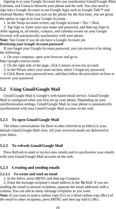  19 Signing in to your Google Account lets you synchronize Gmail/Google Mail, Calendar, and Contacts between your phone and the web. You also need to sign into a Google Account to use Google Apps such as Google Talk™ and Android Market. When you turn on the phone for the first time, you are given the option to sign in to your Google Account. 1. In the Setup accounts screen, tap Google account &gt; Yes &gt; Next. 2. Tap Sign in. Enter your user name and password, and then tap Sign in. After signing in, all emails, contacts, and calendar events on your Google Account will automatically synchronize with your phone. Note: Tap Create if you do not have a Google Account yet. Retrieving your Google Account password If you forgot your Google Account password, you can retrieve it by doing the following: 1. On your computer, open your browser and go to http://google.com/accounts. 2. On the right side of the page, click I cannot access my account. 3. In the Please select your issue section, select I forgot my password. 4. Click Reset your password now, and then follow the procedure on how to recover your password.  5.2  Using Gmail/Google Mail Gmail/Google Mail is Google’s web-based email service. Gmail/Google Mail is configured when you first set up your phone. Depending on your synchronization settings, Gmail/Google Mail on your phone is automatically synchronized with your Gmail/Google Mail account on the web.  5.2.1    To open Gmail/Google Mail The Inbox conversations list (here in after referred to as Inbox) is your default Gmail/Google Mail view. All your received emails are delivered to your Inbox.  5.2.2    To refresh Gmail/Google Mail Press Refresh to send or receive new emails and to synchronize your emails with your Gmail/Google Mail account on the web.  5.2.3    Creating and sending emails 5.2.3.1    To create and send an email 1. In the Inbox, press MENU and then tap Compose. 2. Enter the message recipient’s email address in the To field. If you are sending the email to several recipients, separate the email addresses with a comma. You can add as many message recipients as you want. Note: If you want to send a carbon copy (Cc) or a blind carbon copy (Bcc) of the email to other recipients, press MENU and then tap Add Cc/Bcc. 