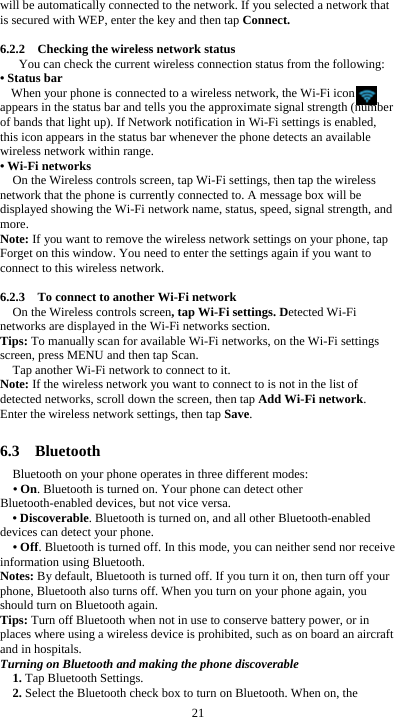  21 will be automatically connected to the network. If you selected a network that is secured with WEP, enter the key and then tap Connect.  6.2.2    Checking the wireless network status You can check the current wireless connection status from the following: • Status bar When your phone is connected to a wireless network, the Wi-Fi icon     appears in the status bar and tells you the approximate signal strength (number of bands that light up). If Network notification in Wi-Fi settings is enabled, this icon appears in the status bar whenever the phone detects an available wireless network within range. • Wi-Fi networks On the Wireless controls screen, tap Wi-Fi settings, then tap the wireless network that the phone is currently connected to. A message box will be displayed showing the Wi-Fi network name, status, speed, signal strength, and more.  Note: If you want to remove the wireless network settings on your phone, tap Forget on this window. You need to enter the settings again if you want to connect to this wireless network.  6.2.3    To connect to another Wi-Fi network On the Wireless controls screen, tap Wi-Fi settings. Detected Wi-Fi networks are displayed in the Wi-Fi networks section. Tips: To manually scan for available Wi-Fi networks, on the Wi-Fi settings screen, press MENU and then tap Scan. Tap another Wi-Fi network to connect to it. Note: If the wireless network you want to connect to is not in the list of detected networks, scroll down the screen, then tap Add Wi-Fi network. Enter the wireless network settings, then tap Save.  6.3  Bluetooth Bluetooth on your phone operates in three different modes: • On. Bluetooth is turned on. Your phone can detect other Bluetooth-enabled devices, but not vice versa. • Discoverable. Bluetooth is turned on, and all other Bluetooth-enabled devices can detect your phone. • Off. Bluetooth is turned off. In this mode, you can neither send nor receive information using Bluetooth. Notes: By default, Bluetooth is turned off. If you turn it on, then turn off your phone, Bluetooth also turns off. When you turn on your phone again, you should turn on Bluetooth again. Tips: Turn off Bluetooth when not in use to conserve battery power, or in places where using a wireless device is prohibited, such as on board an aircraft and in hospitals. Turning on Bluetooth and making the phone discoverable 1. Tap Bluetooth Settings. 2. Select the Bluetooth check box to turn on Bluetooth. When on, the 