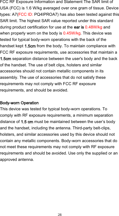  28 FCC RF Exposure Information and Statement The SAR limit of USA (FCC) is 1.6 W/kg averaged over one gram of tissue. Device types: A7(FCC ID: PQ4IPROA7) has also been tested against this SAR limit. The highest SAR value reported under this standard during product certification for use at the ear is 0.48W/kg and when properly worn on the body is 0.45W/kg. This device was tested for typical body-worn operations with the back of the handset kept 1.5cm from the body. To maintain compliance with FCC RF exposure requirements, use accessories that maintain a 1.5cm separation distance between the user&apos;s body and the back of the handset. The use of belt clips, holsters and similar accessories should not contain metallic components in its assembly. The use of accessories that do not satisfy these requirements may not comply with FCC RF exposure requirements, and should be avoided.  Body-worn Operation This device was tested for typical body-worn operations. To comply with RF exposure requirements, a minimum separation distance of 1.5 cm must be maintained between the user’s body and the handset, including the antenna. Third-party belt-clips, holsters, and similar accessories used by this device should not contain any metallic components. Body-worn accessories that do not meet these requirements may not comply with RF exposure requirements and should be avoided. Use only the supplied or an approved antenna.  